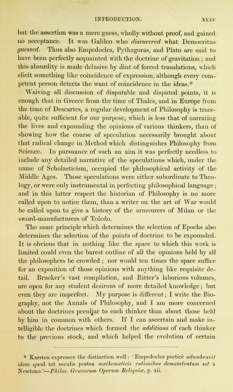 but the assertion was a mere guess, wholly without proof, and gained no acceptance. It was Galileo who discovered what Democritus guessed. Thus also Empedocles, Pythagoras, and Plato are said to have been perfectly acquainted with the doctrine of gravitation; and this absurdity is made delusive by dint of forced translations, which elicit something like coincidence of expression, although every com- petent person detects the want of coincidence in the ideas.* Waiving all discussion of disputable and disputed points, it is enough that in Greece from the time of Thales, and in Europe from the time of Descartes, a regular development of Philosophy is trace- able, quite sufficient for our purpose, which is less that of narrating the lives and expounding the opinions of various thinkers, than of showing how the course of speculation necessarily brought about that radical change in Method which distinguishes Philosophy from Science. In pursuance of such an aim it was perfectly needless to include any detailed narrative of the speculations which, under the name of Scholasticism, occupied the philosophical activity of the Middle Ages. Those speculations were either subordinate to Theo- logy, or were only instrumental in perfecting philosophical language; and in this latter respect the historian of Philosophy is no more called upon to notice them, than a writer on the art of War would be called upon to give a history of the armourers of Milan or the sword-manufacturers of Toledo. The same principle which determines the selection of Epochs also determines the selection of the points of doctrine to be expounded. It is obvious that in nothing like the space to which this work is limited could even the barest outline of all the opinions held by all the philosophers be crowded; nor would ten times the space suffice for an exposition of those opinions with anything like requisite de- tail. Brucker's vast compilation, and Eitter's laborious volumes, are open for any student desirous of more detailed knowledge; but even they are imperfect. My purpose is different; I write the Bio- graphy, not the Annals of Philosophy, and I am more concerned about the doctrines peculiar to each thinker than about those held bv him in common with others. If I can ascertain and make in- telligible the doctrines which formed the additions of each thinker to the previous stock, and which helped the evolution of certain * Karsten expresses the distinction well: ' Empedocles poetice adumbravit idem quod tot seculis postea mathematics rationibus demonstratum est a Newtono.'—Pliilos. Grwcorum Operuni Seliquits, p. xii.