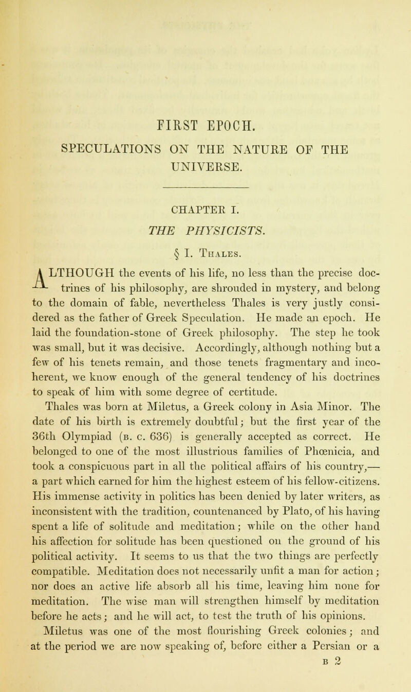 FIRST EPOCH. SPECULATIONS ON THE NATURE OF THE UNIVERSE. CHAPTER I. THE PHYSICISTS. § I. TlIALES. A LTHOUGH the events of his life, no less than the precise doc- -^*- trines of his philosophy, are shrouded in mystery, and belong to the domain of fable, nevertheless Thales is very justly consi- dered as the father of Greek Speculation. He made an epoch. He laid the foundation-stone of Greek philosophy. The step he took was small, but it was decisive. Accordingly, although nothing but a few of his tenets remain, and those tenets fragmentary and inco- herent, we know enough of the general tendency of his doctrines to speak of him with some degree of certitude. Thales was born at Miletus, a Greek colony in Asia Minor. The date of his birth is extremely doubtful; but the first year of the 36th Olympiad (b. c. 636) is generally accepted as correct. He belonged to one of the most illustrious families of Phoenicia, and took a conspicuous part in all the political affairs of his country,— a part which earned for him the highest esteem of his fellow-citizens. His immense activity in politics has been denied by later writers, as inconsistent with the tradition, countenanced by Plato, of his having spent a life of solitude and meditation; while on the other hand his affection for solitude has been questioned on the ground of his political activity. It seems to us that the two things are perfectly compatible. Meditation does not necessarily unfit a man for action; nor does an active life absorb all his time, leaving him none for meditation. The wise man will strengthen himself by meditation before he acts; and he will act, to test the truth of his opinions. Miletus was one of the most flourishing Greek colonies; and at the period we are now speaking of, before either a Persian or a b 2