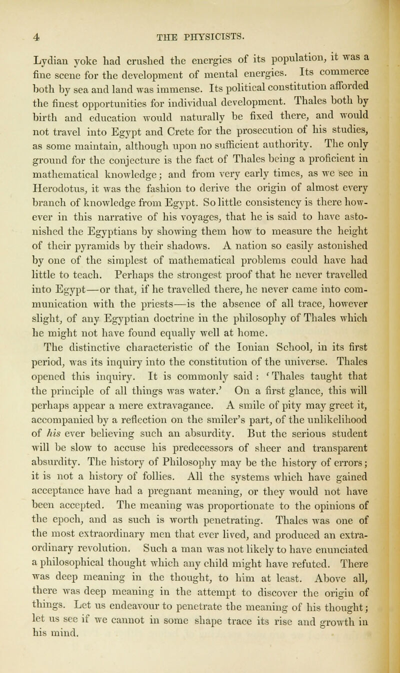 Lydian yoke had crushed the energies of its population, it was a fine scene for the development of mental energies. Its commerce both by sea and land was immense. Its political constitution afforded the finest opportunities for individual development. Thales both by birth and education would naturally be fixed there, and would not travel into Egypt and Crete for the prosecution of his studies, as some maintain, although upon no sufficient authority. The only ground for the conjecture is the fact of Thales being a proficient in mathematical knowledge; and from very early times, as we see in Herodotus, it was the fashion to derive the origin of almost every branch of knowledge from Egypt. So little consistency is there how- ever in this narrative of his voyages, that he is said to have asto- nished the Egyptians by showing them how to measure the height of their pyramids by their shadows. A nation so easily astonished by one of the simplest of mathematical problems could have had little to teach. Perhaps the strongest proof that he never travelled into Egypt—or that, if he travelled there, he never came into com- munication with the priests—is the absence of all trace, however slight, of any Egyptian doctrine in the philosophy of Thales which he might not have found equally well at home. The distinctive characteristic of the Ionian School, in its first period, was its inquiry into the constitution of the universe. Thales opened this inquiry. It is commonly said : ' Thales taught that the principle of all things was water.' On a first glance, this will perhaps appear a mere extravagance. A smile of pity may greet it, accompanied by a reflection on the smiler's part, of the unlikelihood of his ever believing such an absurdity. But the serious student will be slow to accuse his predecessors of sheer and transparent absurdity. The history of Philosophy may be the history of errors; it is not a history of follies. All the systems which have gained acceptance have had a pregnant meaning, or they would not have been accepted. The meaning was proportionate to the opinions of the epoch, and as such is worth penetrating. Thales was one of the most extraordinary men that ever lived, and produced an extra- ordinary revolution. Such a man was not likely to have enunciated a philosophical thought which any child might have refuted. There was deep meaning in the thought, to him at least. Above all, there was deep meaning in the attempt to discover the origiu of things. Let us endeavour to penetrate the meaning of his thought; let us see if we cannot in some shape trace its rise and growth in his mind.