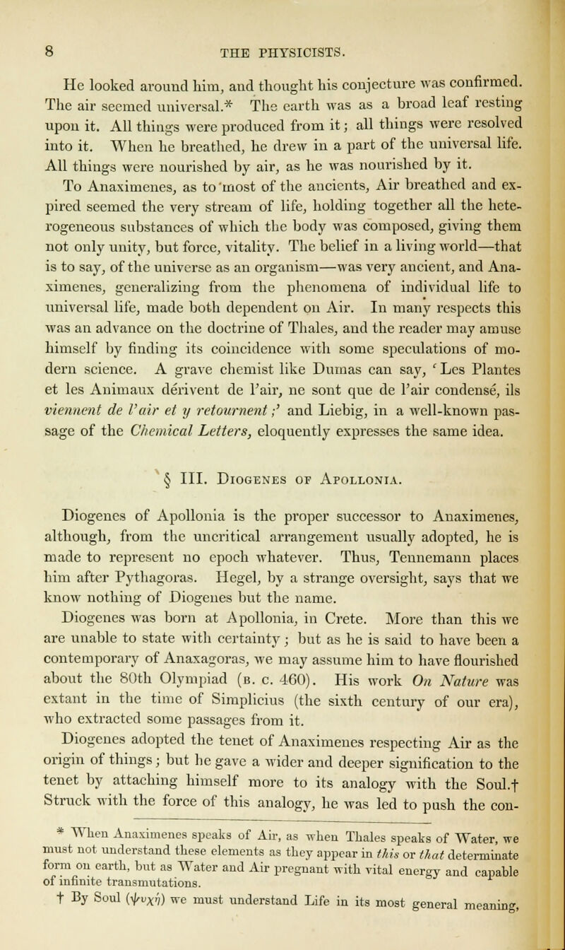 He looked around him, and thought his conjecture was confirmed. The air seemed universal* The earth was as a broad leaf resting upon it. All things were produced from it; all things were resolved into it. When he breathed, he drew in a part of the universal life. All things were nourished by air, as he was nourished by it. To Anaximenes, as to 'most of the ancients, Air breathed and ex- pired seemed the very stream of life, holding together all the hete- rogeneous substances of which the body was composed, giving them not only unity, but force, vitality. The belief in a living world—that is to say, of the universe as an organism—was very ancient, and Ana- ximenes, generalizing from the phenomena of individual life to universal life, made both dependent on Air. In many respects this was an advance on the doctrine of Thales, and the reader may amuse himself by finding its coincidence with some speculations of mo- dern science. A grave chemist like Dumas can say, ' Les Plantes et les Animaux derivent de l'air, ne sont que de Fair condense, ils viennent de l'air et y retournent;' and Liebig, in a well-known pas- sage of the Chemical Letters, eloquently expresses the same idea.  § III. Diogenes of Apollonia. Diogenes of Apollonia is the proper successor to Anaximenes, although, from the uncritical arrangement usually adopted, he is made to represent no epoch whatever. Thus, Tennemann places him after Pythagoras. Hegel, by a strange oversight, says that we know nothing of Diogenes but the name. Diogenes was born at Apollonia, in Crete. More than this we are unable to state with certainty; but as he is said to have been a contemporary of Anaxagoras, we may assume him to have flourished about the 80th Olympiad (b. c. 460). His work On Nature was extant in the time of Simplicius (the sixth century of our era), who extracted some passages from it. Diogenes adopted the tenet of Anaximenes respecting Air as the origin of things; but he gave a wider and deeper signification to the tenet by attaching himself more to its analogy with the SouLf Struck with the force of this analogy, he was led to push the con- * When Anaximenes speaks of Air, as when Thales speaks of Water, we must not understand these elements as they appear in this or that determinate form on earth, but as Water and Air pregnant with vital energy and capable of infinite transmutations. t By Soul (^vX/,) we must understand Life in its most general meaning,