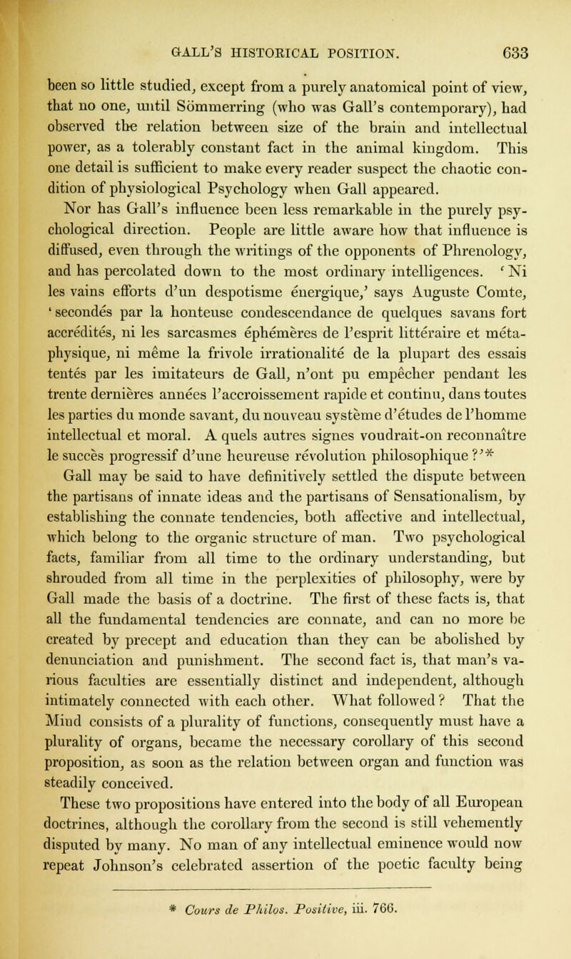 been so little studied, except from a purely anatomical point of view, that no one, until Sommerring (who was Gall's contemporary), had observed the relation between size of the brain and intellectual power, as a tolerably constant fact in the animal kingdom. This one detail is sufficient to make every reader suspect the chaotic con- dition of physiological Psychology when Gall appeared. Nor has Gall's influence been less remarkable in the purely psy- chological direction. People are little aware how that influence is diffused, even through the writings of the opponents of Phrenology, and has percolated down to the most ordinary intelligences. ' Ni les vains efforts d'un despotisme euergique,' says Auguste Comte, ' secondes par la honteuse condescendance de quelques savans fort accredited, ni les sarcasmes ephemeres de l'esprit litteraire et meta- physique, ni meme la frivole irrationalite de la plupart des essais tentes par les imitateurs de Gall, n'ont pu empecher pendant les trente dernieres annees l'accroissement rapide et continu, dans toutes les parties du monde savant, du nouveau systeme d'etudes de l'homme intellectual et moral. A quels autres signes voudrait-on reconnaitre le succes progressif d'une heureuse revolution philosophique ?'* Gall may be said to have definitively settled the dispute between the partisans of innate ideas and the partisans of Sensationalism, by establishing the connate tendencies, both affective and intellectual, which belong to the organic structure of man. Two psychological facts, familiar from all time to the ordinary understanding, but shrouded from all time in the perplexities of philosophy, were by Gall made the basis of a doctrine. The first of these facts is, that all the fundamental tendencies are connate, and can no more be created by precept and education than they can be abolished by denunciation and punishment. The second fact is, that man's va- rious faculties are essentially distinct and independent, although intimately connected with each other. What followed ? That the Mind consists of a plurality of functions, consequently must have a plurality of organs, became the necessary corollary of this second proposition, as soon as the relation between organ and function was steadily conceived. These two propositions have entered into the body of all European doctrines, although the corollary from the second is still vehemently disputed by many. No man of any intellectual eminence would now repeat Johnson's celebrated assertion of the poetic faculty being * Cours de Philos. Positive, iii. 766.