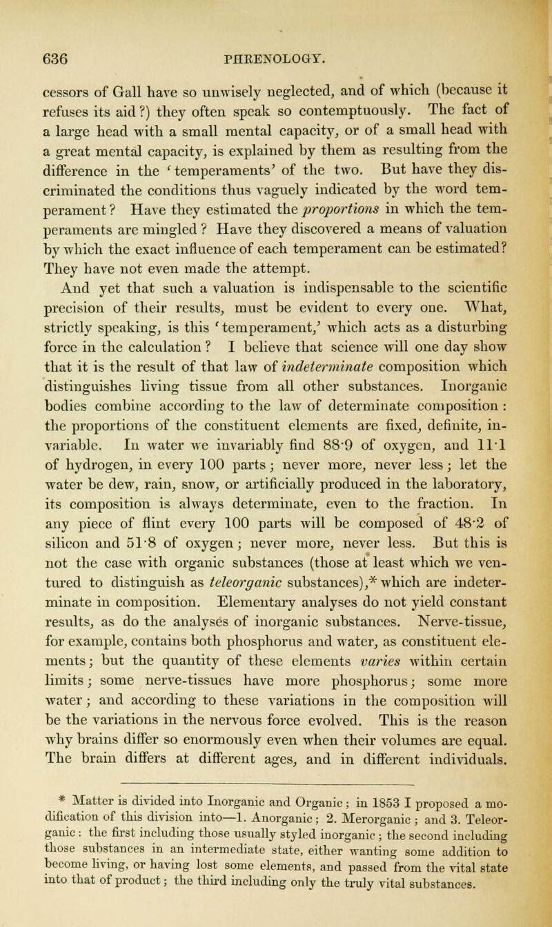 cessors of Gall have so unwisely neglected, and of which (because it refuses its aid ?) they often speak so contemptuously. The fact of a large head with a small mental capacity, or of a small head with a great mental capacity, is explained by them as resulting from the difference in the 'temperaments' of the two. But have they dis- criminated the conditions thus vaguely indicated by the word tem- perament? Have they estimated the proportions in which the tem- peraments are mingled ? Have they discovered a means of valuation by which the exact influence of each temperament can be estimated? They have not even made the attempt. And yet that such a valuation is indispensable to the scientific precision of their results, must be evident to every one. What, strictly speaking, is this 'temperament/ which acts as a disturbing force in the calculation ? I believe that science will one day show that it is the result of that law of indeterminate composition which distinguishes living tissue from all other substances. Inorganic bodies combine according to the law of determinate composition : the proportions of the constituent elements are fixed, definite, in- variable. In water we invariably find 88-9 of oxygen, and 11T of hydrogen, in every 100 parts; never more, never less; let the water be dew, rain, snow, or artificially produced in the laboratory, its composition is always determinate, even to the fraction. In any piece of flint every 100 parts will be composed of 48'2 of silicon and 51*8 of oxygen; never more, never less. But this is not the case with organic substances (those at least which we ven- tured to distinguish as teleorganic substances),* which are indeter- minate in composition. Elementary analyses do not yield constant results, as do the analyses of inorganic substances. Nerve-tissue, for example, contains both phosphorus and water, as constituent ele- ments; but the quantity of these elements varies within certain limits; some nerve-tissues have more phosphorus; some more water; and according to these variations in the composition will be the variations in the nervous force evolved. This is the reason why brains differ so enormously even when their volumes are equal. The brain differs at different ages, and in different individuals. * Matter is divided into Inorganic and Organic ; in 1853 I proposed a mo- dification of this division into—1. Anorganic ; 2. Merorganic ; and 3. Teleor- ganic : the first including those usually styled inorganic ; the second including those substances in an intermediate state, either wanting some addition to become living, or having lost some elements, and passed from the vital state into that of product; the third including only the truly vital substances.