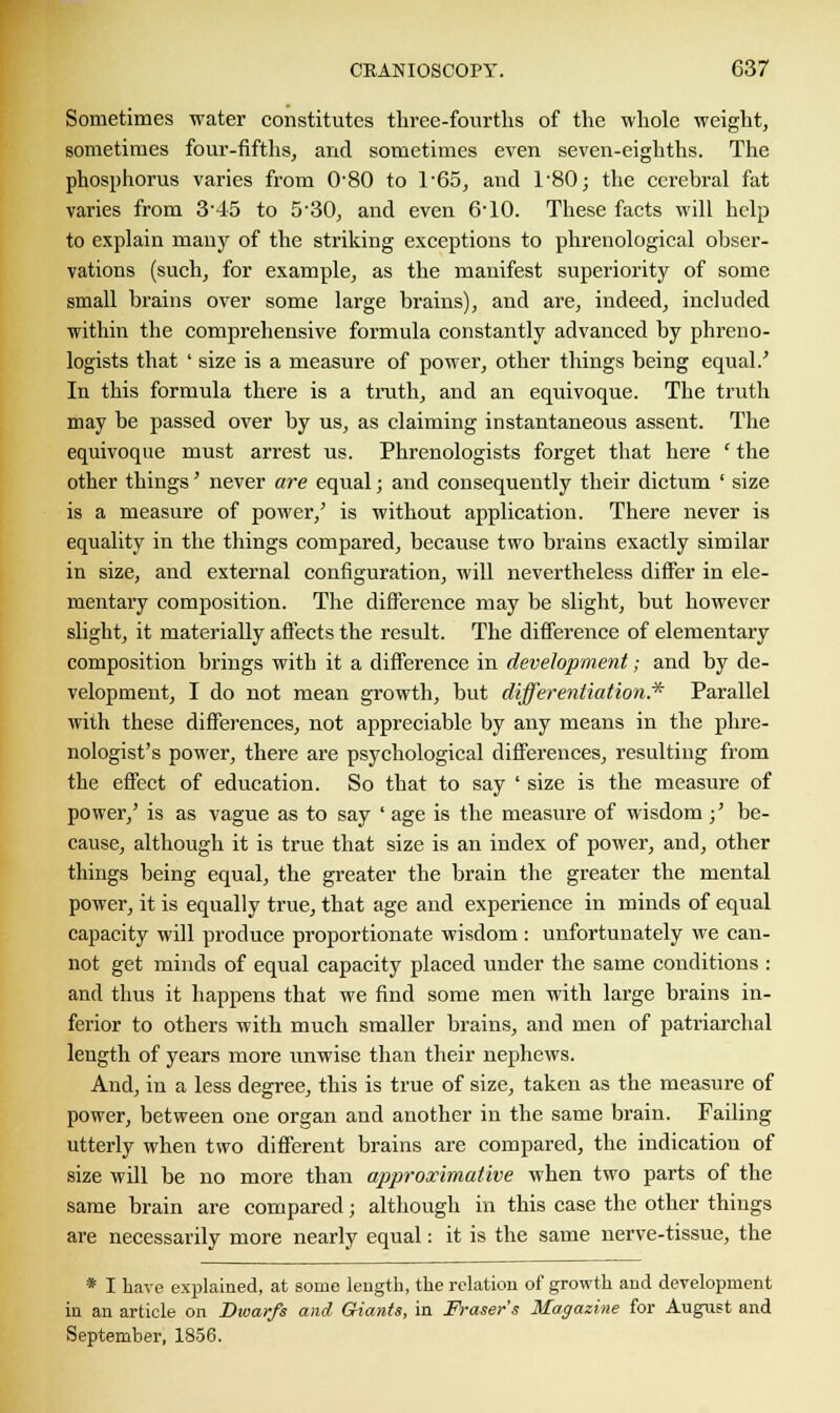 Sometimes water constitutes three-fourths of the whole weight, sometimes four-fifths, and sometimes even seven-eighths. The phosphorus varies from 0'80 to l-65, and T80; the cerebral fat varies from 345 to 5-30, and even 6-10. These facts will help to explain many of the striking exceptions to phrenological obser- vations (such, for example, as the manifest superiority of some small brains over some large brains), and are, indeed, included within the comprehensive formula constantly advanced by phreno- logists that ' size is a measure of power, other things being equal.' In this formula there is a truth, and an equivoque. The truth may be passed over by us, as claiming instantaneous assent. The equivoque must arrest us. Phrenologists forget that here ' the other things' never are equal; and consequently their dictum ' size is a measure of power/ is without application. There never is equality in the things compared, because two brains exactly similar in size, and external configuration, will nevertheless differ in ele- mentary composition. The difference may be slight, but however slight, it materially affects the result. The difference of elementary composition brings with it a difference in development; and by de- velopment, I do not mean growth, but differentiation.* Parallel with these differences, not appreciable by any means in the phre- nologist's power, there are psychological differences, resulting from the effect of education. So that to say ' size is the measure of power,' is as vague as to say ' age is the measure of wisdom ;' be- cause, although it is true that size is an index of power, and, other things being equal, the greater the brain the greater the mental power, it is equally true, that age and experience in minds of equal capacity will produce proportionate wisdom: unfortunately we can- not get minds of equal capacity placed under the same conditions : and thus it happens that we find some men with large brains in- ferior to others with much smaller brains, and men of patriarchal length of years more unwise than their nephews. And, in a less degree, this is true of size, taken as the measure of power, between one organ and another in the same brain. Failing utterly when two different brains are compared, the indication of size will be no more than approximative when two parts of the same brain are compared; although in this case the other things are necessarily more nearly equal: it is the same nerve-tissue, the * I have explained, at some length, the relation of growth and development in an article on Dwarfs and Giants, in Fraser's Magazine for August and September, 1856.