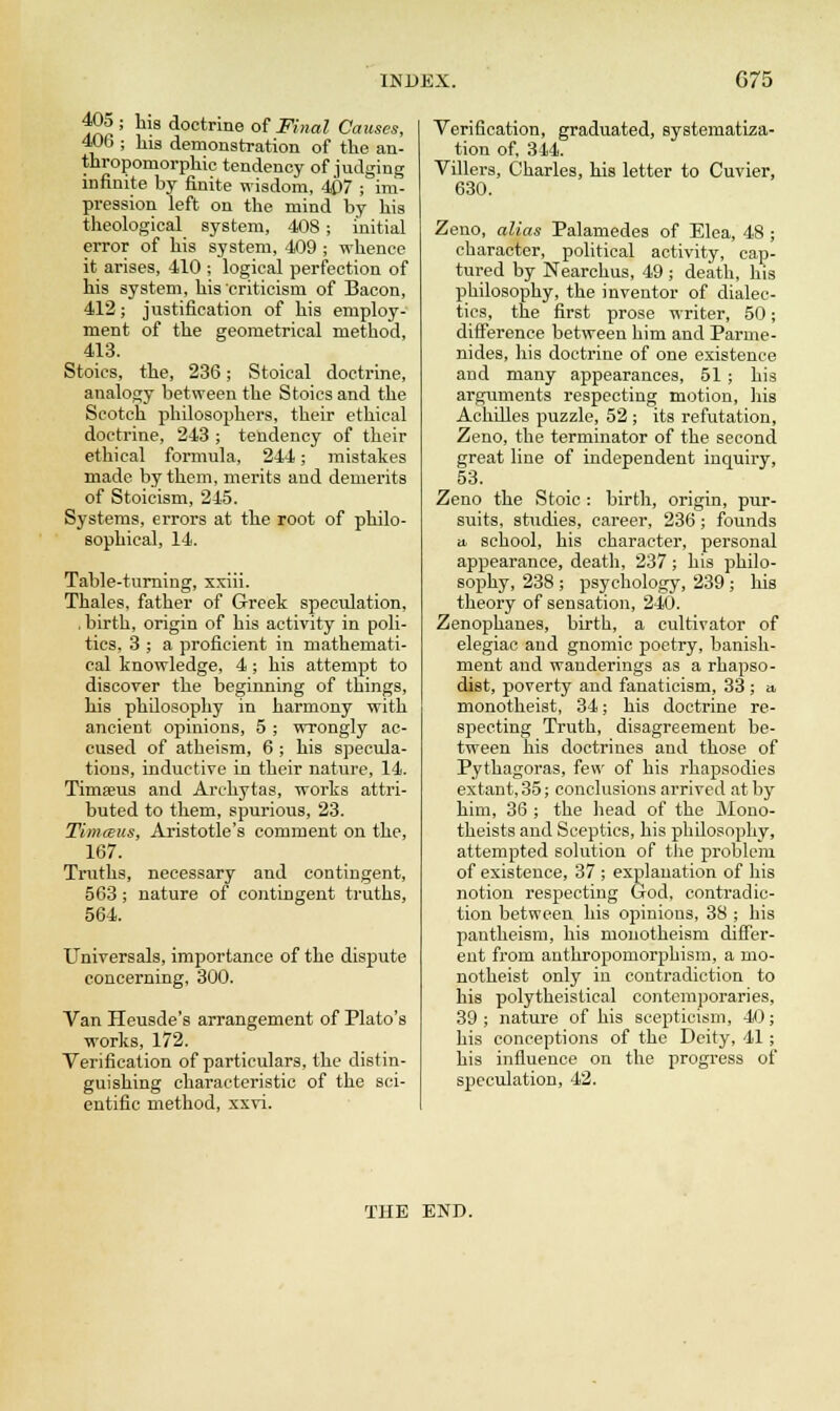 405 ; his doctrine of Final Causes, 40b ; his demonstration of the an- thropomorphic tendency of judging infinite by finite wisdom, 407 ; im- pression left on the mind by his theological system, 408 ; initial error of his system, 409 ; whence it arises, 410 ; logical perfection of his system, his'criticism of Bacon, 412; justification of his employ- ment of the geometrical method, 413. Stoics, the, 236; Stoical doctrine, analogy between the Stoics and the Scotch philosophers, their ethical doctrine, 243 ; tendency of their ethical formula, 244; mistakes made by them, merits and demerits of Stoicism, 245. Systems, errors at the root of philo- sophical, 14. Table-turning, xxiii. Thales, father of Greek speculation, . birth, origin of his activity in poli- tics, 3 ; a proficient in mathemati- cal knowledge, 4; his attempt to discover the beginning of things, his philosophy in harmony with ancient opinions, 5 ; wrongly ac- cused of atheism, 6 ; his specula- tions, inductive in their nature, 14. Timseus and Archytas, works attri- buted to them, spurious, 23. Timceus, Aristotle's comment on the, 167. Truths, necessary and contingent, 563; nature of contingent truths, 564. Universals, importance of the dispute concerning, 300. Van Heusde's arrangement of Plato's works, 172. Verification of particulars, the distin- guishing characteristic of the sci- entific method, xxvi. Verification, graduated, systematiza- tion of, 344. Villers, Charles, his letter to Cuvier, 630. Zeno, alias Palamedes of Elea, 48 ; character, political activity, cap- tured by Nearchus, 49 ; death, his philosophy, the inventor of dialec- tics, the first prose writer, 50; difference between him and Parme- nides, his doctrine of one existence and many appearances, 51; his arguments respecting motion, his Achilles puzzle, 52 ; its refutation, Zeno, the terminator of the second great line of independent inquiry, 53. Zeno the Stoic : birth, origin, pur- suits, studies, career, 236; founds a school, his character, personal appearance, death, 237; his philo- sophy, 238 ; psychology, 239 ; his theory of sensation, 240. Zenophanes, birth, a cultivator of elegiac and gnomic poetry, banish- ment and wanderings as a rhapso- dist, poverty and fanaticism, 33 ; a monotheist, 34; his doctrine re- specting Truth, disagreement be- tween his doctrines and those of Pythagoras, few of his rhapsodies extant, 35; conclusions arrived at by him, 36 ; the head of the Mono- theists and Sceptics, his philosophy, attempted solution of the problem of existence, 37 ; explanation of his notion respecting God, contradic- tion between his opinions, 38 ; his pantheism, his monotheism differ- ent from anthropomorphism, a mo- notheist only in contradiction to his polytheistical contemporaries, 39 ; nature of his scepticism, 40; his conceptions of the Deity, 41; his influence on the progress of speculation, 42. THE END.