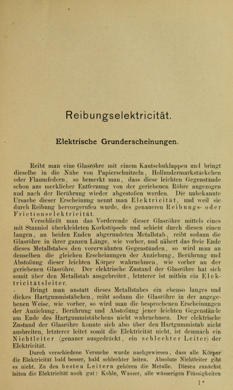 Reibungselektricität. Elektrische Grunderscheinungen. Reibt man eine Glasröhre mit einem Kautschuklappen und bringt dieselbe in die Nabe von Papierschnitzeln, Hollnndermarkstiickchen oder Flaumfedern, so bemerkt man. dass diese leichten (legenstände schon aus merklicher Entfernung von der geriebenen Rubre angezogen und nach der Berührung wieder abgestoßen werden. Die unbekannte Ursache dieser Erscheinung nennt man Elektri ei tä t, und weil sie durch Reibung hervorgerufen wurde, des genaueren Keibungs- oder Frictionselektricität. Verschließt man das Vorderende dieser Glasröhre mittels eines mit Stanniol überkleideten Korkstöpsels und schiebt durch diesen einen langen, an beiden Enden abgerundeten Metallstab, reibt sodann die Glasröhre in ihrer ganzen Länge, wie vorher, und nähert das freie Ende dieses Metallstabes den vorerwähnten Gegenständen, so wird man an denselben die gleichen Erscheinungen der Anziehung. Berührung und Abstoßung dieser leichten Körper wahrnehmen, wie vorher an der geriebenen Glasröhre. Der elektrische Zustand der Glasröhre hat sich somit über den Metallstab ausgebreitet, letzterer ist mithin ein Elek- tri c i t ä t s 1 e i t e r. Bringt man anstatt dieses Metallstabes ein ebenso langes und dickes Hartgummistäbchen. reibt sodann die Glasröhre in der angege- benen Weise, wie vorher, so wird man die besprochenen Erscheinungen der Anziehung. Berührung und Abstoßung jener leichten Gegenstände am Ende des Hartgummistäbchens nicht wahrnehmen. Der elektrische Zustand der Glasröhre konnte sich also über den Hartgummistab nicht ausbreiten, letzterer leitet somit die Elektricität nicht, ist demnach ein Nichtleiter (genauer ausgedrückt, ein schlechter Leiter) der Elektricität. Durch verschiedene Versuche wurde nachgewiesen, dass alle Körper die Elektricität bald besser, bald schlechter leiteu. Absolute Nichtleiter gibt es nicht. Zu den beste u Leitern gehören die Metalle. Dieseu zunächst leiten die Elektricität noch gut: Kohle, Wasser, alle wässerigen Flüssigkeiten 1*