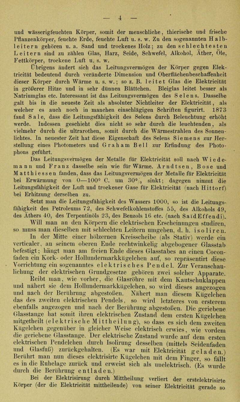 und wässerigfeuehten Körper, somit der menschliche, thierische und frische Pflanzenkörper, feuchte Erde, feuchte Luft u. s. w. Zu den sogenannten Halb- leitern gehören ti. a. Sand und trockenes Holz ; zu den sc hl echt es ten Leitern sind zu zählen Glas, Harz, Seide, Schwefel, Alkohol, Äther, Ole, Fettkörper, trockene Luft u. s. w. Übrigens ändert sich das Leitungsvermögen der Körper gegen Elek- tricität bedeutend durch veränderte Dimension und Oberflächenbeschaffenheit dieser Körper durch Wärme u. s. w.; so z. B. leitet Glas die Elektricität in größerer Hitze und in sehr dünnen Blättchen. Bleiglas leitet besser als Natriumglas etc. Interessant ist das Leitungsvermögen des Selens. Dasselbe galt bis in die neueste Zeit als absoluter Nichtleiter der Elektricität, als welcher es auch noch in manchen einschlägigen Schriften figurirt. 1873 fand Säle, dass die Leitungsfähigkeit des Selens durch Beleuchtung erhöht werde. Indessen geschieht dies nicht so sehr durch die leuchtenden, als vielmehr durch die ultrarotben, somit durch die Wärmestrahlen des Sonnen- lichtes. In neuester Zeit hat diese Eigenschaft des Selens Siemens zur Her- stellung eines Photometers und Graham Bell zur Erfindung des Photo- phons geführt. Das Leitungsvermögen der Metalle für Elektricität soll nach W i e d e- m a n n und Franz dasselbe sein wie für Wärme. Arndtsen, Böse und Matthiessen fanden, dass das Leitungsvermögen der Metalle für Elektricität bei Erwärmung von 0—100° C. um 30°,'„ sinkt; dagegen nimmt die Leitungsfähigkeit der Luft und trockener Gase für Elektricität (nach Hittorf) bei Erhitzung derselben zu. Setzt man die Leitungsfähigkeit des Wassers 1000, so ist die Leitungs- fähigkeit des Petroleums 72, des Schwefelkohlenstoffes 55, des Alkohols 49, des Äthers 40, des Terpentinöls 23, des Benzols 16 etc. (nach SaidEffendi). Will man an den Körpern die elektrischen Erscheinungen studiren, so muss man dieselben mit schlechten Leitern umgeben, d. h. isoliren. In der Mitte einer hölzernen Kreisscheibe (als Stativ) werde ein verticaler, an seinem oberen Ende rechtwinkelig abgebogener Glasstab befestigt; hängt man am freien Ende dieses Glasstabes an einen Cocon- faden ein Kork- oder Hollundermarkkügelchen auf, so repräsentirt diese Vorrichtung ein sogenanntes elektrisches Pendel. Zur Veranschau- lichung der elektrischen Grundgesetze geboren zwei solcher Apparate. Reibt man, wie vorher, die Glasröhre mit dem Kautschuklappen und nähert sie dem Hollundermarkkügelchen, so wird dieses angezogen und nach der Berührung abgestoßen. Nähert man diesem Kügelehen das des zweiten elektrischen Pendels, so wird letzteres von ersterem ebenfalls angezogen und nach der Berührung abgestoßen. Die geriebene Glasstange hat somit ihren elektrischen Zustand dem ersten Kü°-elchen mitgetheilt (elektrischeMittheilung), so dass es sich dem zweiten Kügelehen gegenüber in gleicher Weise elektrisch erwies, wie vordem die geriebene Glasstange. Der elektrische Zustand wurde auf dem ersten elektrischen Pendelchen durch Isolirung desselben (mittels Seidenfaden und Glasfuß) zurückgehalten. (Es war mit Elektricität geladen.) Berührt man nun dieses elektrisirte Kügelehen mit dem Finger so fällt es in die Ruhelage zurück und erweist sich als uuelektrisoh. (Es wurde durch die Berührung entladen.) Bei der Elektrisiruug durch Mittheilung verliert der erstelektrisirte Körper (der die Elektricität mittheilende) von seiner Elektricität gerade so