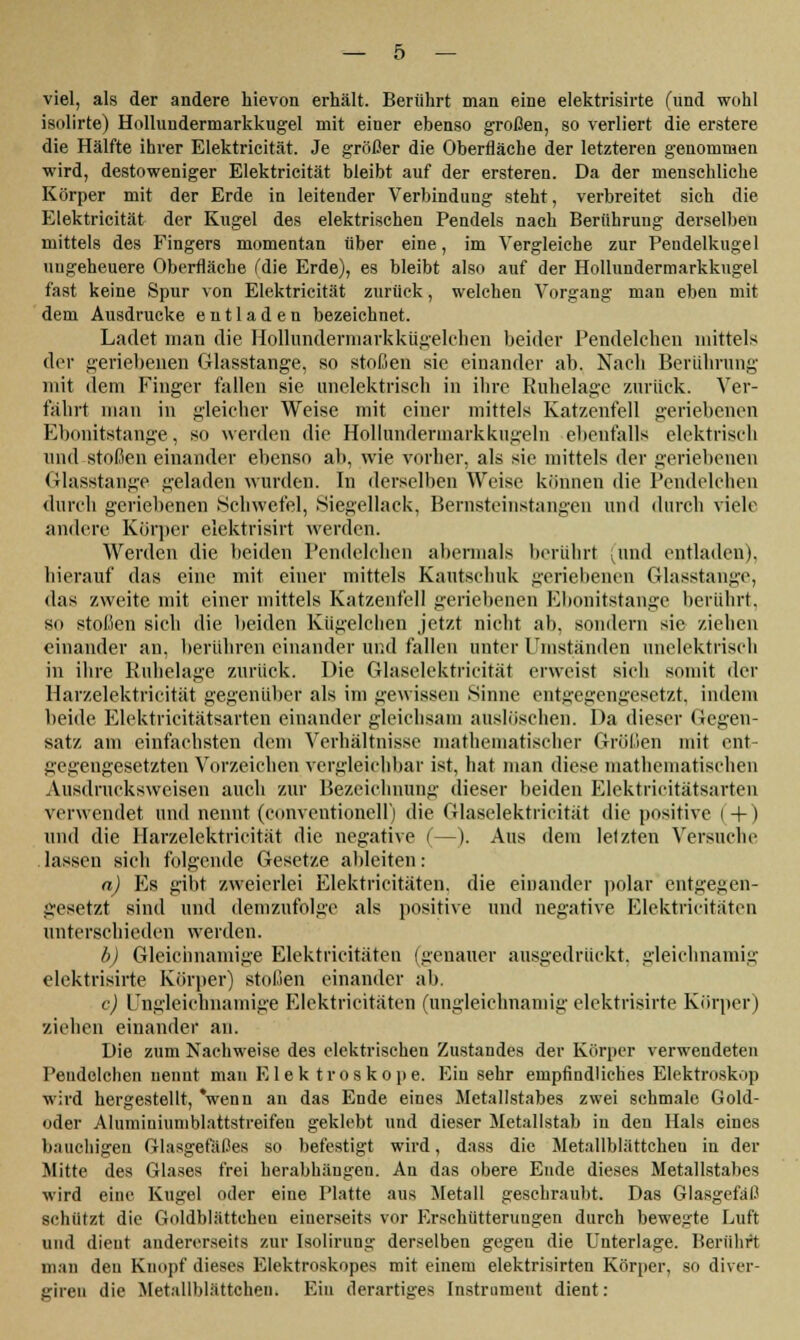 isolirte) Hollundermarkkugel mit einer ebenso großen, so verliert die erstere die Hälfte ihrer Elektricität. Je größer die Oberfläche der letzteren genommen wird, destoweniger Elektricität bleibt auf der ersteren. Da der menschliche Körper mit der Erde in leitender Verbindung steht, verbreitet sich die Elektricität der Kugel des elektrischen Pendels nach Berührung derselben mittels des Fingers momentan über eine, im Vergleiche zur Pendelkugel ungeheuere Oberfläche (die Erde), es bleibt also auf der Hollundermarkkugel fast keine Spur von Elektricität zurück, welchen Vorgang man eben mit dem Ausdrucke entladen bezeichnet. Ladet man die Hollundermarkkügelchen beider Pendelchen mittels der geriebenen Glasstange, so stoßen sie einander ab. Nach Berührung mit dem Finger fallen sie unelektrisch in ihre Ruhelage zurück. Ver- fährt man in gleicher Weise mit einer mittels Katzenfell geriebenen Ebonitstange. so werden die Hollundermarkkugeln ebenfalls elektrisch und stoßen einander ebenso ab, wie vorher, als sie mittels der geriebenen Glasstange geladen wurden. In derselben Weise können die Pendelchen durch geriebenen .Schwefel, Siegellack, Bernsteinstangen und durch viele andere Körper elektrisirt werden. Werden die beiden Pendelchen abermals berührt (und entladen), hierauf das eine mit einer mittels Kautschuk geriebeneu Glasstange, das zweite mit einer mittels Katzenfell geriebenen Ebonitstange berührt, so stoßen sich die beiden Kügelchen jetzt nicht ab. sondern sie ziehen einander an, berühren einander und fallen unter Umständen unelektrisch in ihre Ruhelage zurück. Die Glaselektricität erweist sieh somit der Harzelektricität gegenüber als im gewissen Sinne entgegengesetzt, indem beide Elektricitätsarten einander gleichsam auslöschen. Da dieser Gegen- satz am einfachsten dem Verhältnisse mathematischer Größen mit ent- gegengesetzten Vorzeichen vergleichbar ist, hat man diese mathematischen Ausdrucksweisen auch zur Bezeichnung dieser beiden Elektricitätsarten verwendet und nennt (conventioneil) die Glaselektricität die positive (+) und die Harzelektricität die negative (—). Aus dem letzten Versuche lassen sich folgende Gesetze ableiten: a) Es gibt zweierlei Elektricitäten. die einander polar entgegen- gesetzt sind und demzufolge als positive und negative Elektricitäten unterschieden werden. b) Gleichnamige Elektricitäten (genauer ausgedrückt, gleichnamig elektrisirte Körper) stoßen einander ab. c) Ungleichnamige Elektricitäten (ungleichnamig elektrisirte Körper) ziehen einander an. Die zum Nachweise des elektrischen Zustandes der Körper verwendeten Pendelchen nennt man Elek troskope. Ein sehr empfindliches Blektroskop wird hergestellt, 'wenn an das Ende eines Metallstabes zwei schmale Gold- oder Alumiuiumblattstreifen geklebt und dieser Metallstab in den Hals eines bauchigen Glasgefäßes so befestigt wird, dass die Metallblättcheu in der Mitte des Glases frei herabhängen. An das obere Ende dieses Metallstabes wird eine Kugel oder eine Platte aus Metall geschraubt. Das Glasgefäß schützt die Goldblättchen einerseits vor Erschütterungen durch bewerte Luft und dieut andererseits zur Isolirung derselben gegen die Unterlage. Berührt man den Knopf dieses Elektroskopes mit einem elektrisirten Körper, so diver- gireu die Metallblättcheu. Ein derartiges [nstrament dient: