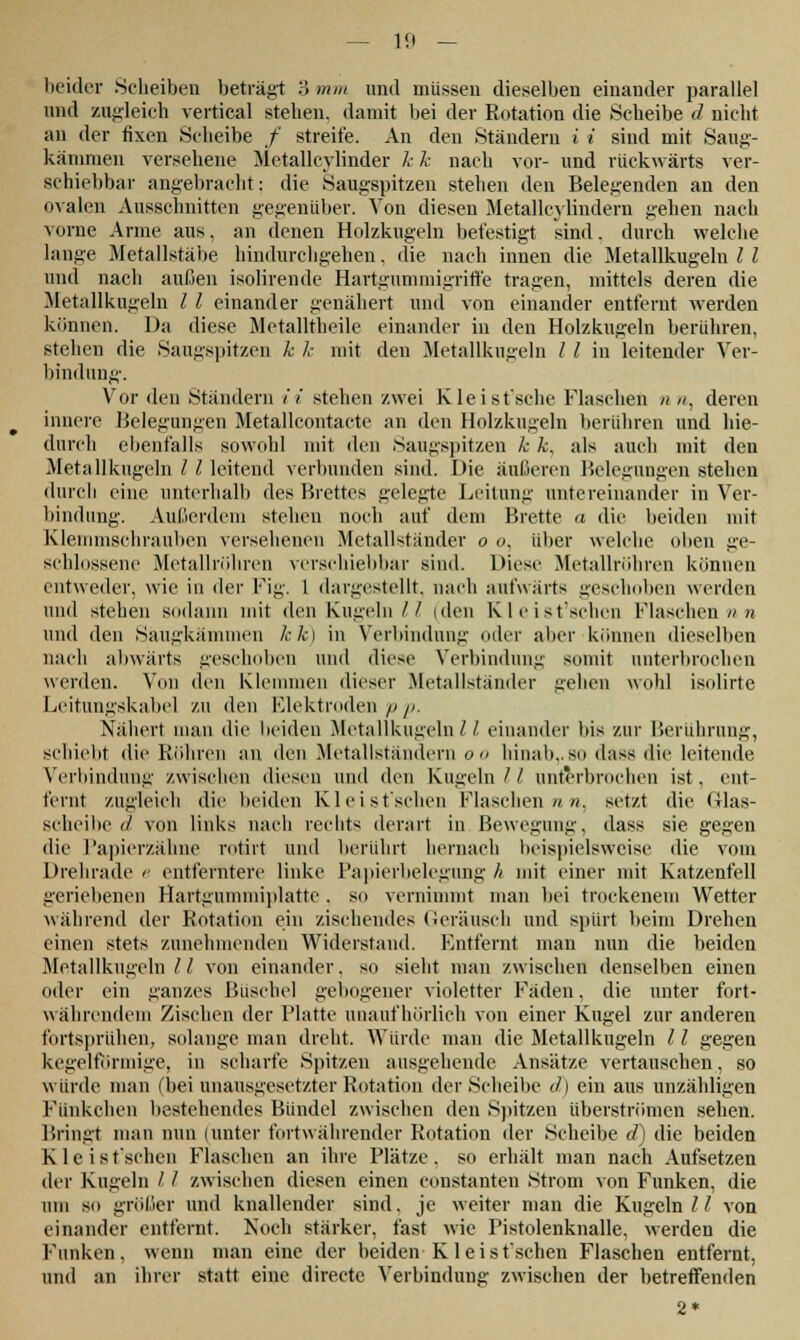 beider .Scheiben betraut 3 mm und müssen dieselben einander parallel und zugleich vertical stehen, damit bei der Rotation die Scheibe d nicht an der fixen Scheibe / streife. An den Ständern i i sind mit Saug- kämmen versehene Metallcylinder k k nach vor- und rückwärts ver- schiebbar angebracht: die Saugspitzen stehen den Belegenden an den ovalen Ausschnitten gegenüber. Von diesen Metallcyliudern gehen nach vorne Arme aus, an denen Holzkugeln befestigt sind, durch welche lange Metallstäbe hindurchgehen. die nach innen die Metallkugeln l l und nach außen isolirende Hartgummigriffe tragen, mittels deren die Metallkugeln l l einander genähert und von einander entfernt werden können. Da diese Metalltheile einander in den Holzkugeln berühren, stehen die Saugspitzen k k mit den Metallkugeln l l in leitender Ver- bindung. Vor den Ständern i i stehen zwei Kleist'sche Flaschen n», deren innere Belegungen Metallcontacte an den Holzkugeln berühren und Wo- durch ebenfalls sowohl mit den Saugspitzen k k. als auch mit den Metall kugeln l l leitend verbunden sind. Die äußeren Belegungen stehen durch eine unterhalb des Brettes gelegte Leitung untereinander in Ver- bindung. Außerdem stehen noch auf dein Brette a die beiden mit Klemmschrauben versehenen Metallständer o o, über welche oben ge- schlossene Metallröhren verschiebbar sind. Diese Metallröhren können entweder, wie in der Fig. 1 dargestellt, nach aufwärts geschoben werden und stehen sodann mit den Kugeln// (den Kleist'schen Flaschen nn und den Säugkämmen kk) in Verbindung oder aber können dieselben nach abwärts geschoben und diese Verbindung somit unterbrochen werden. Von den klemmen dieser .Metallständer gehen wohl isolirte Leitungskabel zu den Elektroden p p. Nähert man die beiden Metallkugeln / / einander bis zur Berührung, schielit die Röhren an den Metallständern oo hinab,.so dass die leitende Verbindung zwischen diesen und den Kugeln// unterbrochen ist, ent- fernt zugleich die beiden Kleist'schen Flaschen««, setzt die Glas- scheibe d von links nach rechts derart in Bewegung, dass sie gegen die Papierzähne rotirt und berührt hernach beispielsweise die vom Drehrade e entferntere linke Papierbelegung h mit einer mit Katzenfell geriebenen Hartgummiplatte. so vernimmt man bei trockenem Wetter während der Rotation ein zischendes Geräusch und spürt beim Drehen einen stets zunehmenden Widerstand. Entfernt man nun die beiden Metallkugeln// von einander, so sieht man zwischen denselben einen oder ein ganzes Büschel gebogener violetter Fäden, die unter fort- währendem Zischen der Platte unaufhörlich von einer Kugel zur anderen fortsprühen, solange man dreht. Würde man die Metallkugeln 11 gegen kegelförmige, in scharfe Spitzen ausgehende Ansätze vertauschen, so würde man (bei unausgesetzter Rotation der Scheibe d) ein aus unzähligen Funkchen bestehendes Bündel zwischen den Spitzen überströmen sehen. Bringt man nun (unter fortwährender Rotation der Scheibe d) die beiden Kleis t'schen Flaschen an ihre Plätze, so erhält man nach Aufsetzen der Kugeln / / zwischen diesen einen constanten Strom von Funken, die um so größer und knallender sind, je weiter man die Kugeln 11 von einander entfernt. Noch stärker, fast wie Pistolenknalle, werden die Funken, wenn man eine der beiden Kleist'schen Flaschen entfernt, und an ihrer statt eine directe Verbindung zwischen der betreffenden 2*
