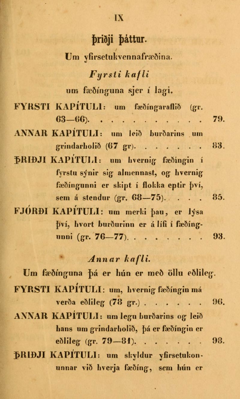 þriðji þáttur. Um yfirsetukvennafræðina. Fyrsli kafli um fæði'nguna sjer í lagi, FYRSTI KAPÍTITLI: um fæðíngaraflið (gr. G3—66) 79. ANNAR KAPÍTULI: um leið burðarins um grindarholið (67 gr) 83. I>RIÐJI KAPÍTULl: om hvernig fæðingin í fyrstu sýnir sig almennast, og hvernig fæðíngunni er skipt í flokka eptir því? sem á stendur (gr* 68—75). . . . 85. FJÓRBI KAPÍTULI: um mcrki þau, er Jýsa því, Iivort burðurinn er á lífi í fæðíng- unni (gr. 76—77) 93. Annar kafli. Um fæðínguna J)á er hún er með öllu eðlileg. FYRSTI KAPÍTULI: um, hvernig fæðíngin má verða eðlilcg (78 gr.) 90. AXXAR KAPÍTULI: um legu hurðarins og lcið hans um grindarholið, þá er fæðíngin er eðlileg (gr. 79—81) 98. 5R1ÐJI KAPITULI: um shyldur yfirsetuUn. unnar við hvcrja fæðíng, sem lnín cr