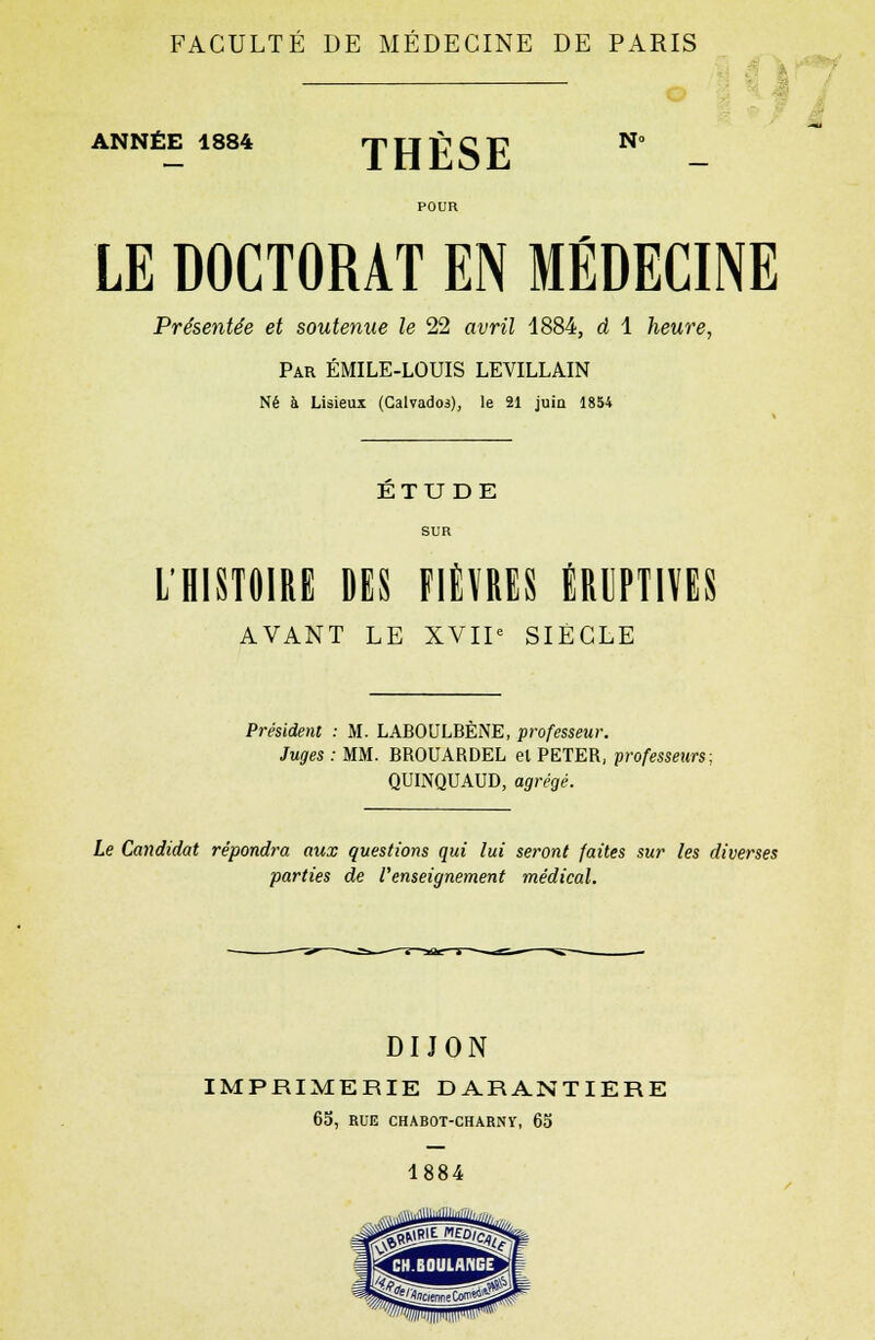 FACULTÉ DE MÉDECINE DE PARIS ANNÉE 1884 »r, TT f? q tt. N» THESE LE DOCTORAT EN MÉDECINE Présentée et soutenue le 22 avril 1884, d 1 heure, Par ÉMILE-LOUIS LEVILLAIN Né à Lisieui (Calvados), le 21 juin 1854 ETUDE L'HISTOIRE DES FIÈVRES ÉRUPTIVES AVANT LE XVIIe SIECLE Président : M. LABOULBÈNE, professeur. Juges : MM. BROUARDEL el PETER, professeurs; QUINQUAUD, agrégé. Le Candidat répondra aux questions qui lui seront faites sur les diverses parties de l'enseignement médical. DIJON IMPRIMERIE DARANTIERE 65, RUE CHABOT-CHARNY, 65 1884