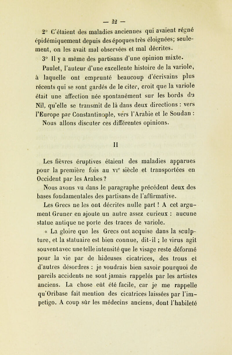 2° Celaient des maladies anciennes qui avaient régné épidémiquement depuis des époques très éloignées; seule- ment, on les avait mal observées et mal décrites. 3° Il y a même des partisans d'une opinion mixte. Paulet, l'auteur d'une excellente histoire de la variole, à laquelle ont emprunté beaucoup d'écrivains plus récents qui se sont gardés de le citer, croit que la variole était une affection née spontanément sur les bords du Nil, qu'elle se transmit de là dans deux directions : vers l'Europe par Constantinople, vers l'Arabie et le Soudan : Nous allons discuter ces différentes opinions. II Les fièvres éruptives étaient des maladies apparues pour la première fois au vie siècle et transportées en Occident par les Arabes ? Nous avons vu dans le paragraphe précédent deux des bases fondamentales des partisans de l'affirmative. Les Grecs ne les ont décrites nulle part ! A cet argu- ment Gruner en ajoute un autre assez curieux : aucune statue antique ne porte des traces de variole. « La gloire que les Grecs ont acquise dans la sculp- ture, et la statuaire est bien connue, dit-il ; le virus agit souventavec une telle intensité que le visage reste déformé pour la vie par de hideuses cicatrices, des trous et d'autres désordres : je voudrais bien savoir pourquoi de pareils accidents ne sont jamais rappelés par les artistes anciens. La chose eût été facile, car je me rappelle qu'Oribase fait mention des cicatrices laissées par l'im- pétigo. A coup sûr les médecins anciens, dont l'habileté