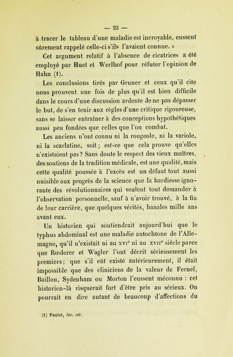 à tracer le tableau d'une maladie est incroyable, eussent sûrement rappelé celle-ci s'ils l'avaient connue. » Cet argument relatif à l'absence de cicatrices a été employé par Huet et Werlhof pour réfuter l'opinion de Hahn (1). Les conclusions tirés par Gruner et ceux qu'il cite nous prouvent une fois de plus qu'il est bien difficile dans le cours d'une discussion ardente de ne pas dépasser le but, de s'en tenir aux règles d'une critique rigoureuse, sans se laisser entraîner à des conceptions hypothétiques aussi peu fondées que celles que l'on combat. Les anciens n'ont connu ni la rougeole, ni la variole, ni la scarlatine, soit ; est-ce que cela prouve qu'elles n'existaient pas? Sans doute le respect des vieux maîtres, des soutiens de la tradition médicale, est une qualité, mais cette qualité poussée à l'excès est un défaut tout aussi nuisible aux progrès de la science que la hardiesse igno- rante des révolutionnaires qui veulent tout demander à l'observation personnelle, sauf à n'avoir trouvé, à la fin de leur carrière, que quelques vérités, banales mille ans avant eux. Un historien qui soutiendrait aujourd'hui que le typhus abdominal est une maladie autochtone de l'Alle- magne, qu'il n'existait ni au xvie ni au xvne siècle parce que Rcederer et Wagler l'ont décrit sérieusement les premiers; que s'il eût existé antérieurement, il était impossible que des cliniciens de la valeur de Fernel, Bâillon, Sydenham ou Morton l'eussent méconnu : cet historien-là risquerait fort d'être pris au sérieux. On pourrait en dire autant de beaucoup d'affections du (1) Paulet, toc. cit.