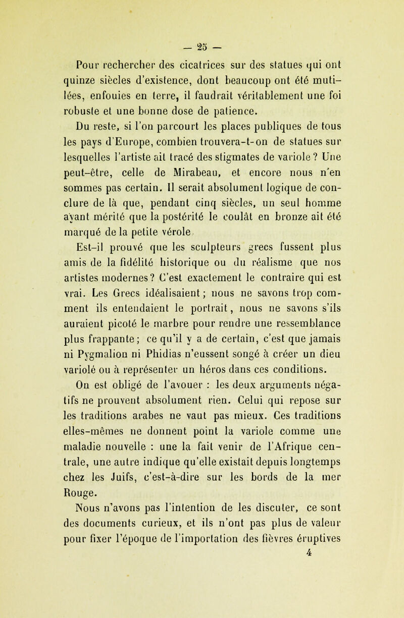 Pour rechercher des cicatrices sur des statues qui ont quinze siècles d'existence, dont beaucoup ont été muti- lées, enfouies en terre, il faudrait véritablement une foi robuste et une bonne dose de patience. Du reste, si l'on parcourt les places publiques de tous les pays d'Europe, combien trouvera-t-on de statues sur lesquelles l'artiste ait tracé des stigmates de variole ? Une peut-être, celle de Mirabeau, et encore nous n'en sommes pas certain. 11 serait absolument logique de con- clure de là que, pendant cinq siècles, un seul homme ayant mérité que la postérité le coulât en bronze ait été marqué delà petite vérole Est-il prouvé que les sculpteurs grecs fussent plus amis de la fidélité historique ou du réalisme que nos artistes modernes? C'est exactement le contraire qui est vrai. Les Grecs idéalisaient; nous ne savons trop com- ment ils entendaient le portrait, nous ne savons s'ils auraient picoté le marbre pour rendre une ressemblance plus frappante; ce qu'il y a de certain, c'est que jamais ni Pygmalion ni Phidias n'eussent songé à créer un dieu variole ou à représenter un héros dans ces conditions. On est obligé de l'avouer : les deux arguments néga- tifs ne prouvent absolument rien. Celui qui repose sur les traditions arabes ne vaut pas mieux. Ces traditions elles-mêmes ne donnent point la variole comme une maladie nouvelle : une la fait venir de l'Afrique cen- trale, une autre indique qu'elle existait depuis longtemps chez les Juifs, c'est-à-dire sur les bords de la mer Rouge. Nous n'avons pas l'intention de les discuter, ce sont des documents curieux, et ils n'ont pas plus de valeur pour fixer l'époque de l'importation des fièvres éruplives 4