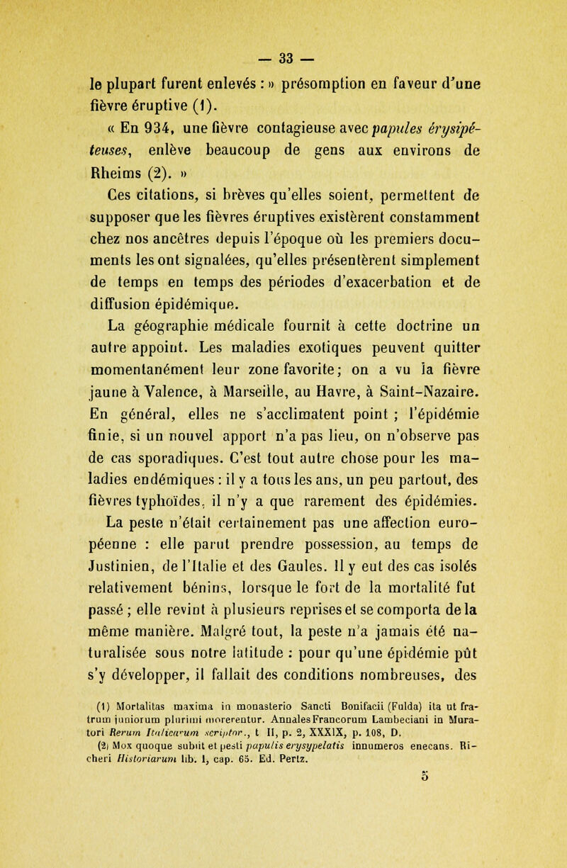 le plupart furent enlevés : » présomption en faveur d'une fièvre éruptive (1). « En 934, une fièvre contagieuse avec papales érysipê- teuses, enlève beaucoup de gens aux environs de Rheims (2). » Ces citations, si brèves qu'elles soient, permettent de supposer que les fièvres éruptives existèrent constamment chez nos ancêtres depuis l'époque où les premiers docu- ments les ont signalées, qu'elles présentèrent simplement de temps en temps des périodes d'exacerbation et de diffusion épidémique. La géographie médicale fournit à cette doctrine un autre appoint. Les maladies exotiques peuvent quitter momentanément leur zone favorite ; on a vu la fièvre jaune à Valence, à Marseille, au Havre, à Saint-Nazaire. En général, elles ne s'acclimatent point ; l'épidémie finie, si un nouvel apport n'a pas lieu, on n'observe pas de cas sporadiques. C'est tout autre chose pour les ma- ladies endémiques : il y a tous les ans, un peu partout, des fièvres typhoïdes, il n'y a que rarement des épidémies. La peste n'était certainement pas une affection euro- péenne : elle parut prendre possession, au temps de Justinien, de l'Italie et des Gaules. 11 y eut des cas isolés relativement bénins, lorsque le fort de la mortalité fut passé ; elle revint à plusieurs reprises et se comporta delà même manière. Malgré tout, la peste n'a jamais été na- turalisée sous notre latitude : pour qu'une épidémie pût s'y développer, il fallait des conditions nombreuses, des (1) Mortalitas maxima in monasterio Sancti Bonifacii (Fulda) ita ut fra- truin jimiorum plnrimi morerentur. Annales Francoruni Lambeciani in Mura- tori Rerurn Itii/icwum xcri/itnr., t II, p. 2, XXXIX, p. 108, D. (2i Mox quoque subiit et peèti papuliserysypelatù innumeros enecans. Ri- cheri Historiarum Iib. 1, cap. 65. Ed. Pertz. o