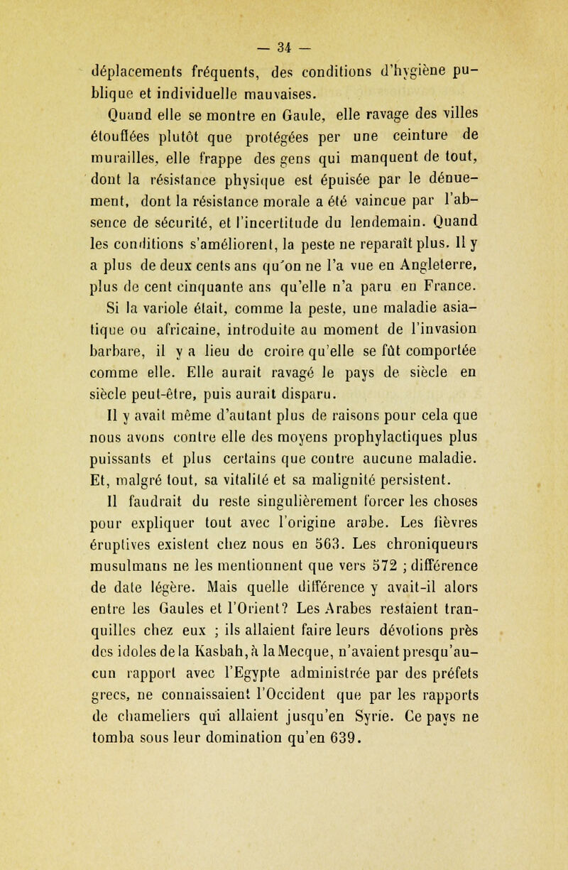 déplacements fréquents, des conditions d'hygiène pu- blique et individuelle mauvaises. Quand elle se montre en Gaule, elle ravage des villes étouffées plutôt que protégées per une ceinture de murailles, elle frappe des gens qui manquent de tout, dont la résistance physique est épuisée par le dénue- ment, dont la résistance morale a été vaincue par l'ab- sence de sécurité, et l'incertitude du lendemain. Quand les conditions s'améliorent, la peste ne reparaît plus. Il y a plus de deux cents ans qu'on ne l'a vue en Angleterre, plus de cent cinquante ans qu'elle n'a paru en France. Si la variole était, comme la peste, une maladie asia- tique ou africaine, introduite au moment de l'invasion barbare, il y a lieu de croire qu'elle se fût comportée comme elle. Elle aurait ravagé le pays de siècle en siècle peut-être, puis aurait disparu. Il y avait même d'autant plus de raisons pour cela que nous avons contre elle des moyens prophylactiques plus puissants et plus certains que contre aucune maladie. Et, malgré tout, sa vitalité et sa malignité persistent. Il faudrait du reste singulièrement forcer les choses pour expliquer tout avec l'origine arabe. Les lièvres éruptives existent chez nous en 563. Les chroniqueurs musulmans ne les mentionnent que vers 572 ; différence de date légère. Mais quelle différence y avait-il alors entre les Gaules et l'Orient? Les Arabes restaient tran- quilles chez eux ; ils allaient faire leurs dévotions près des idoles de la Kasbah.à la Mecque, n'avaient presqu'au- cun rapport avec l'Egypte administrée par des préfets grecs, ne connaissaient l'Occident que par les rapports de chameliers qui allaient jusqu'en Syrie. Ce pays ne tomba sous leur domination qu'en 639.