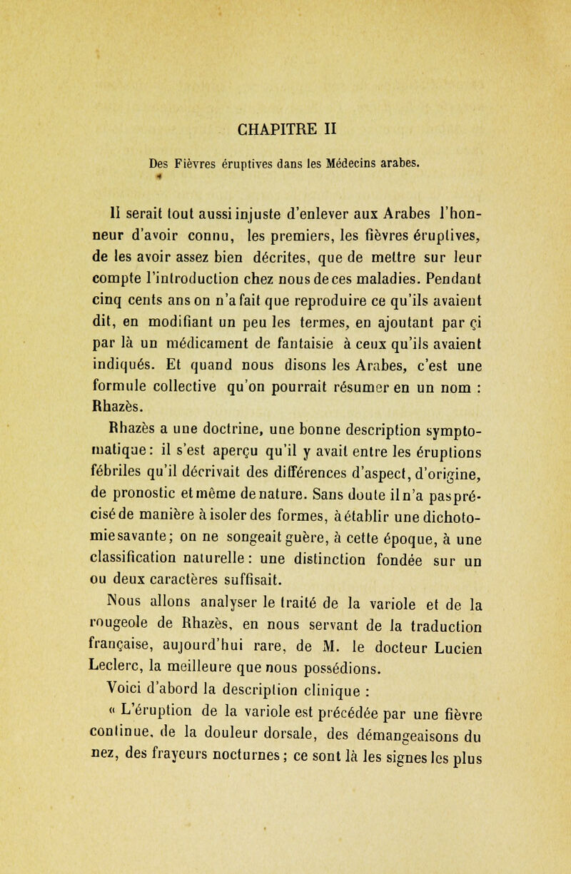 CHAPITRE II Des Fièvres éruptives dans les Médecins arabes. •• 11 serait tout aussi injuste d'enlever aux Arabes l'hon- neur d'avoir connu, les premiers, les fièvres éruptives, de les avoir assez bien décrites, que de mettre sur leur compte l'introduction chez nous de ces maladies. Pendant cinq cents ans on n'a fait que reproduire ce qu'ils avaient dit, en modifiant un peu les termes, en ajoutant par ci par là un médicament de fantaisie à ceux qu'ils avaient indiqués. Et quand nous disons les Arabes, c'est une formule collective qu'on pourrait résumer en un nom : Rhazès. Rhazès a une doctrine, une bonne description sympto- matique: il s'est aperçu qu'il y avait entre les éruptions fébriles qu'il décrivait des différences d'aspect, d'origine, de pronostic et même dénature. Sans doute il n'a paspré- ciséde manière à isoler des formes, à établir une dichoto- miesavante; on ne songeait guère, à cette époque, à une classification naturelle: une distinction fondée sur un ou deux caractères suffisait. Nous allons analyser le traité de la variole et de la rougeole de Rhazès, en nous servant de la traduction française, aujourd'hui rare, de M. le docteur Lucien Leclerc, la meilleure que nous possédions. Voici d'abord la description clinique : « L'éruption de la variole est précédée par une fièvre continue, de la douleur dorsale, des démangeaisons du nez, des frayeurs nocturnes ; ce sont là les signes les plus