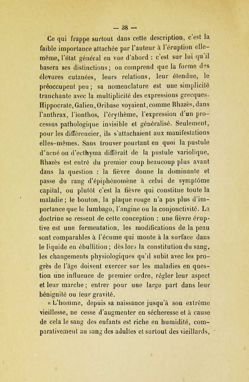 Ce qui frappe surtout dans cette description, c'est la faible importance attachée par l'auteur à l'éruption elle- même, l'état général en vue d'abord : c'est sur lui qu'il basera ses distinctions ; on comprend que la forme des élevures cutanées, leurs relations, leur étendue, le préoccupent peu ; sa nomenclature est une simplicité tranchante avec la multiplicité des expressions grecques. Hippocrate,Galien,Oribase voyaient,comme Rhazès,dans l'anthrax, l'ionthos, Térythème, l'expression d'un pro- cessus pathologique invisible et généralisé. Seulement, pour les différencier, ils s'attachaient aux manifestations elles-mêmes. Sans trouver pourtant en quoi la pustule d'acné ou d'eclhyma différait de la pustule variolique, Rhazès est entré du premier coup beaucoup plus avant dans la question : la fièvre donne la dominante et passe du rang d'épiphéuomène à celui de symptôme capital, ou plutôt c'est la fièvre qui constitue toute la maladie ; le bouton, la plaque rouge n'a pas plus d'im- portance que le lumbago, l'angine ou la conjonctivite. La doctrine se ressent de cette conception : une fièvre érup- tive est une fermentation, les modifications de la peau sont comparables à l'écume qui monte à la surface dans le liquide en ébullition; dès lors la constitution du sang, les changements physiologiques qu'il subit avec les pro- grès de l'âge doivent exercer sur les maladies en ques- tion une influence de premier ordre, régler leur aspect et leur marche ; entrer pour une large part dans leur bénignité ou leur gravité. «L'homme, depuis sa naissance jusqu'à son extrême vieillesse, ne cesse d'augmenter eu sécheresse et à cause de cela le sang des enfants est riche en humidité, com- parativement au sang des adultes et surtout des vieillards,