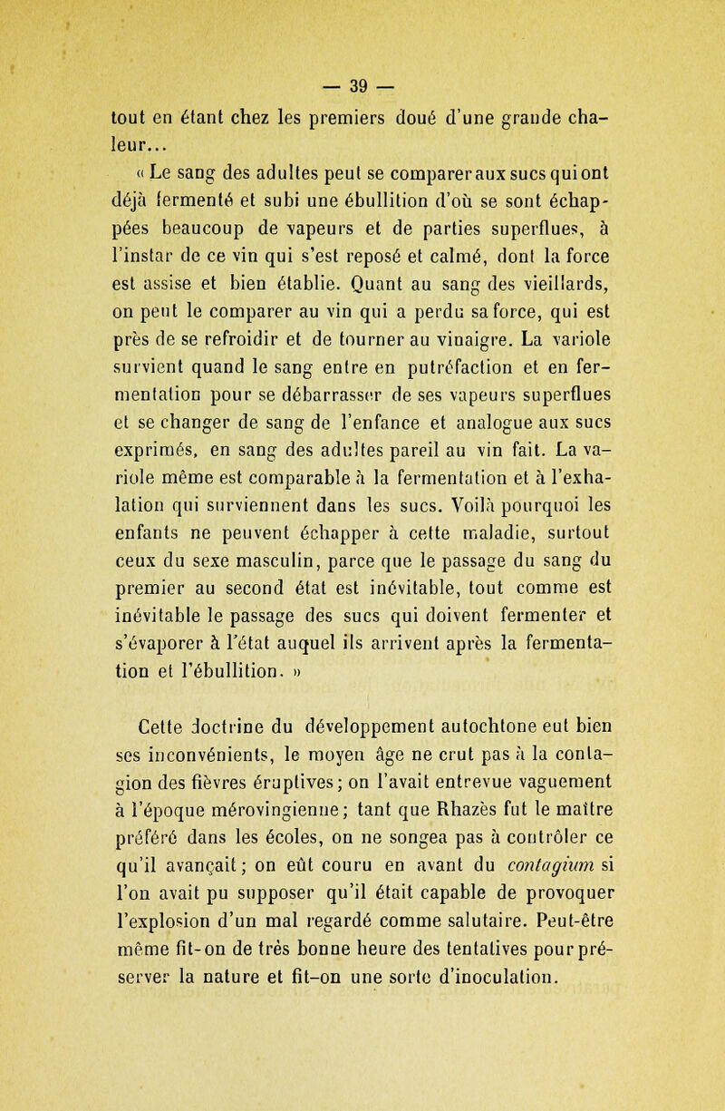 tout en étant chez les premiers doué d'une grande cha- leur... « Le sang des adultes peut se compareraux sucs qui ont déjà fermenté et subi une ébullition d'où se sont échap- pées beaucoup de vapeurs et de parties superflues, à l'instar de ce vin qui s'est reposé et calmé, dont la force est assise et bien établie. Quant au sang des vieillards, on peut le comparer au vin qui a perdu sa force, qui est près de se refroidir et de tourner au vinaigre. La variole survient quand le sang entre en putréfaction et en fer- mentation pour se débarrasser de ses vapeurs superflues et se changer de sang de l'enfance et analogue aux sucs exprimés, en sang des adultes pareil au vin fait. La va- riole même est comparable à la fermentation et à l'exha- lation qui surviennent dans les sucs. Voilà pourquoi les enfants ne peuvent échapper à cette maladie, surtout ceux du sexe masculin, parce que le passage du sang du premier au second état est inévitable, tout comme est inévitable le passage des sucs qui doivent fermenter et s'évaporer à l'état auquel ils arrivent après la fermenta- tion et l'ébullition. » Cette doctrine du développement autochtone eut bien ses inconvénients, le moyen âge ne crut pas à la conta- gion des fièvres éruplives; on l'avait entrevue vaguement à l'époque mérovingienne; tant que Rhazès fut le maître préféré dans les écoles, on ne songea pas à contrôler ce qu'il avançait; on eût couru en avant du contagium si l'on avait pu supposer qu'il était capable de provoquer l'explosion d'un mal regardé comme salutaire. Peut-être même fit-on de très bonne heure des tentatives pourpré- server la nature et fit-on une sorte d'inoculation.