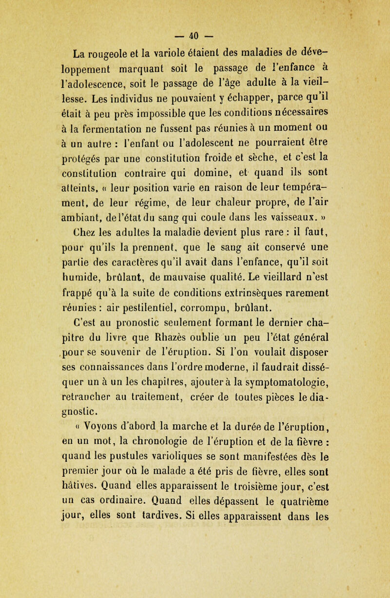 La rougeole et la variole étaient des maladies de déve- loppement marquant soit le passage de l'enfance à l'adolescence, soit le passage de l'âge adulte à la vieil- lesse. Les individus ne pouvaient y échapper, parce qu'il était à peu près impossible que les conditions nécessaires à la fermentation ne fussent pas réunies à un moment ou à un autre : l'enfant ou l'adolescent ne pourraient être protégés par une constitution froide et sèche, et c'est la constitution contraire qui domine, et quand ils sont atteints, « leur position varie en raison de leur tempéra- ment, de leur régime, de leur chaleur propre, de l'air ambiant, de l'état du sang qui coule dans les vaisseaux. » Chez les adultes la maladie devient plus rare : il faut, pour qu'ils la prennent, que le sang ait conservé une partie des caractères qu'il avait dans l'enfance, qu'il soit humide, brûlant, de mauvaise qualité. Le vieillard n'est frappé qu'à la suite de conditions extrinsèques rarement réunies: air pestilentiel, corrompu, brûlant. C'est au pronostic seulement formant le dernier cha- pitre du livre que Rhazès oublie un peu l'état général pour se souvenir de l'éruption. Si l'on voulait disposer ses connaissances dans l'ordre moderne, il faudrait dissé- quer un à un les chapitres, ajoutera la symptomatologie, retrancher au traitement, créer de toutes pièces le dia- gnostic. « Voyons d'abord la marche et la durée de l'éruption, en un mot, la chronologie de l'éruption et de la fièvre : quand les pustules varioliques se sont manifestées dès le premier jour où le malade a été pris de fièvre, elles sont hâtives. Quand elles apparaissent le troisième jour, c'est un cas ordinaire. Quand elles dépassent le quatrième jour, elles sont tardives. Si elles apparaissent dans les