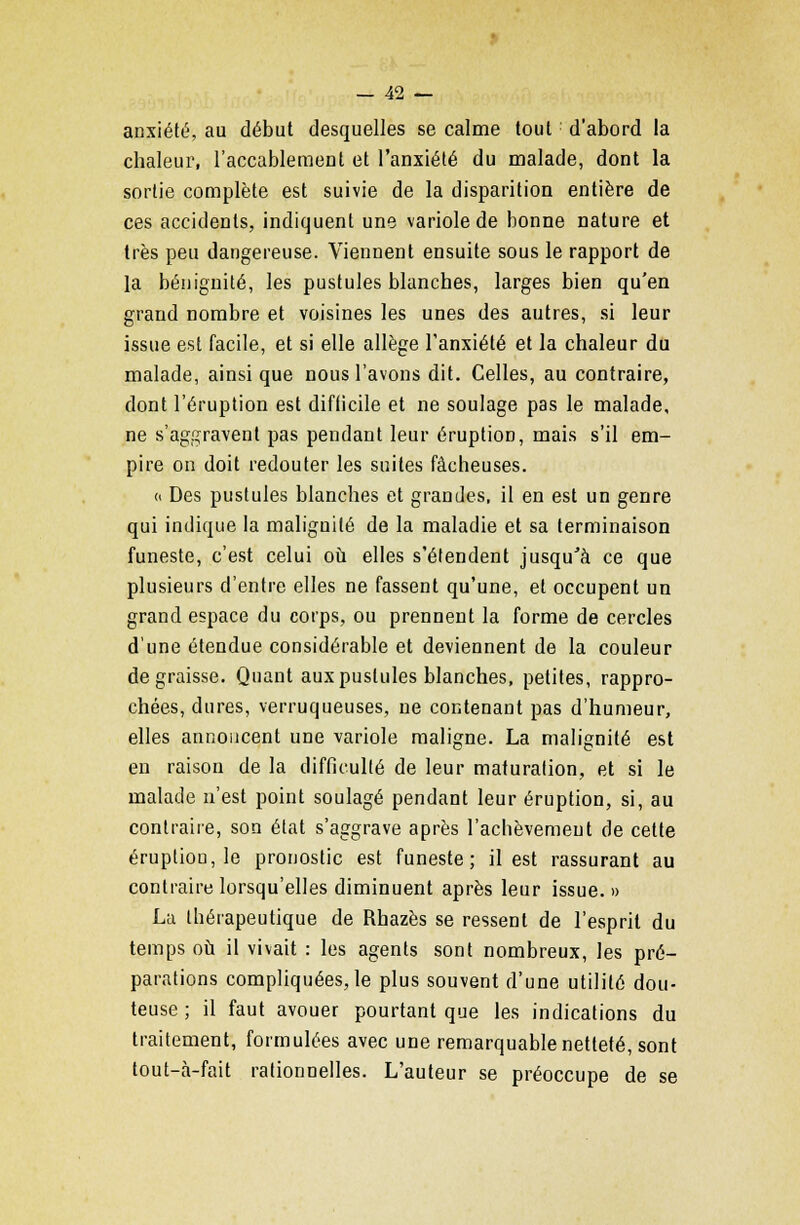 anxiété, au début desquelles se calme tout d'abord la chaleur, l'accablement et l'anxiété du malade, dont la sortie complète est suivie de la disparition entière de ces accidents, indiquent une variole de bonne nature et très peu dangereuse. Viennent ensuite sous le rapport de la bénignité, les pustules blanches, larges bien qu'en grand nombre et voisines les unes des autres, si leur issue est facile, et si elle allège l'anxiété et la chaleur du malade, ainsi que nous l'avons dit. Celles, au contraire, dont l'éruption est difiicile et ne soulage pas le malade, ne s'aggravent pas pendant leur éruption, mais s'il em- pire on doit redouter les suites fâcheuses. « Des pustules blanches et grandes, il en est un genre qui indique la malignité de la maladie et sa terminaison funeste, c'est celui où elles s'étendent jusqu'à ce que plusieurs d'entre elles ne fassent qu'une, et occupent un grand espace du corps, ou prennent la forme de cercles d'une étendue considérable et deviennent de la couleur dégraisse. Quant aux pustules blanches, petites, rappro- chées, dures, verruqueuses, ne contenant pas d'humeur, elles annoncent une variole maligne. La malignité est en raison de la difficulté de leur maturation, et si le malade n'est point soulagé pendant leur éruption, si, au contraire, son état s'aggrave après l'achèvement de cette éruptiou,le pronostic est funeste; il est rassurant au contraire lorsqu'elles diminuent après leur issue. » La thérapeutique de Rhazès se ressent de l'esprit du temps où il vivait : les agents sont nombreux, les pré- parations compliquées, le plus souvent d'une utilité dou- teuse ; il faut avouer pourtant que les indications du traitement, formulées avec une remarquable netteté, sont tout-à-fait rationnelles. L'auteur se préoccupe de se