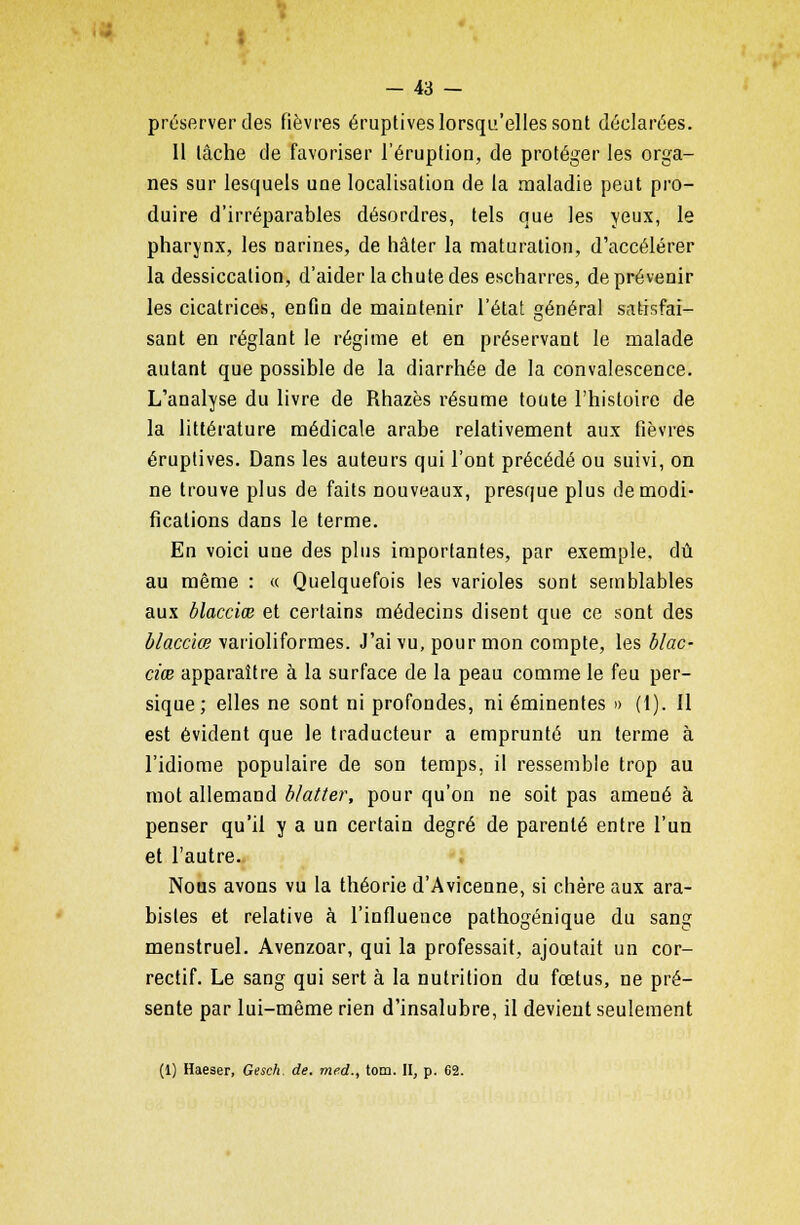 préserver des fièvres éruptives lorsqu'elles sont déclarées. Il lâche de favoriser l'éruption, de protéger les orga- nes sur lesquels une localisation de la maladie peut pro- duire d'irréparables désordres, tels que les yeux, le pharynx, les Darines, de hâter la maturation, d'accélérer la dessiccation, d'aider la chute des escharres, de prévenir les cicatrices, enfin de maintenir l'état général satisfai- sant en réglant le régime et en préservant le malade autant que possible de la diarrhée de la convalescence. L'analyse du livre de Rhazès résume toute l'histoire de la littérature médicale arabe relativement aux fièvres éruptives. Dans les auteurs qui l'ont précédé ou suivi, on ne trouve plus de faits nouveaux, presque plus de modi- fications dans le terme. En voici une des plus importantes, par exemple, dû au même : « Quelquefois les varioles sont semblables aux blacciœ et certains médecins disent que ce sont des blacciœ varioliformes. J'ai vu, pour mon compte, les blac- ciœ apparaître à la surface de la peau comme le feu per- sique ; elles ne sont ni profondes, ni éminentes » (1). Il est évident que le traducteur a emprunté un terme à l'idiome populaire de son temps, il ressemble trop au mot allemand blatter, pour qu'on ne soit pas amené à penser qu'il y a un certain degré de parenté entre l'un et l'autre. Nous avons vu la théorie d'Avicenne, si chère aux ara- bistes et relative à l'influence pathogénique du sang menstruel. Avenzoar, qui la professait, ajoutait un cor- rectif. Le sang qui sert à la nutrition du fœtus, ne pré- sente par lui-même rien d'insalubre, il devient seulement (1) Haeser, Gesch. de. med., tom. II, p. 62.