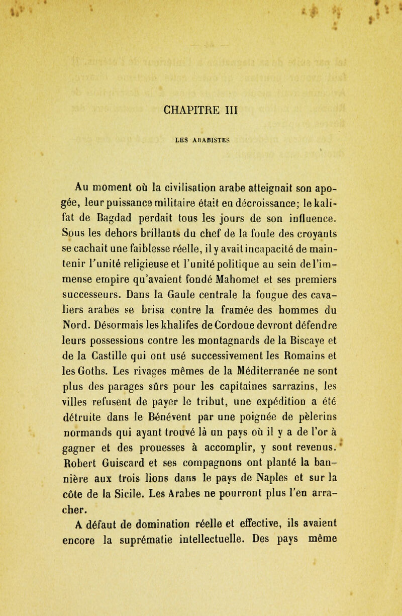 LES ABABISTES Au moment où la civilisation arabe atteignait son apo- gée, leur puissance militaire était en décroissance; Iekali- fat de Bagdad perdait tous les jours de son influence. Sous les dehors brillants du chef de la foule des croyants se cachait une faiblesse réelle, il y avait incapacité de main- tenir l'unité religieuse et l'unité politique au sein de l'im- mense empire qu'avaient fondé Mahomet et ses premiers successeurs. Dans la Gaule centrale la fougue des cava- liers arabes se brisa contre la framée des hommes du Nord. Désormais les khalifes de Cordoue devront défendre leurs possessions contre les montagnards de la Biscaye et de la Castille qui ont usé successivement les Romains et lesGoths. Les rivages mêmes de la Méditerranée ne sont plus des parages sûrs pour les capitaines sarrazins, les villes refusent de payer le tribut, une expédition a été détruite dans le Bénévent par une poignée de pèlerins normands qui ayant trouvé là un pays où il y a de l'or à gagner et des prouesses à accomplir, y sont revenus. ' Robert Guiscard et ses compagnons ont planté la ban- nière aux trois lions dans le pays de Naples et sur la côte de la Sicile. Les Arabes ne pourront plus l'en arra- cher. A défaut de domination réelle et effective, ils avaient encore la suprématie intellectuelle. Des pays même