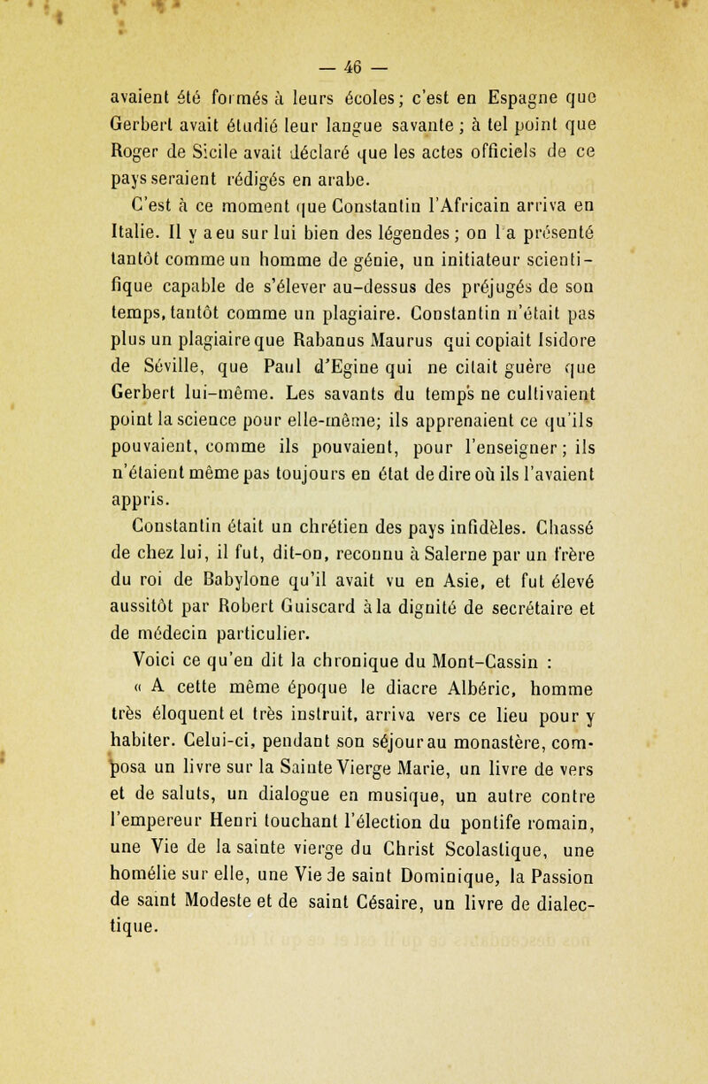 »« — 46 — avaient été foi mes à leurs écoles; c'est en Espagne que Gerberl avait étudié leur langue savante ; à tel point que Roger de Sicile avait déclaré que les actes officiels de ce pays seraient rédigés en arabe. C'est à ce moment que Constantin l'Africain arriva en Italie. Il y a eu sur lui bien des légendes; on la présenté tantôt comme un homme de génie, un initiateur scienti- fique capable de s'élever au-dessus des préjugés de son temps, tantôt comme un plagiaire. Constantin n'était pas plus un plagiaire que Rabanus Maurus qui copiait Isidore de Séville, que Paul d'Egine qui ne citait guère que Gerbert lui-même. Les savants du temps ne cultivaient point la science pour elle-même; ils apprenaient ce qu'ils pouvaient, comme ils pouvaient, pour l'enseigner ; ils n'étaient même pas toujours en état de dire où ils l'avaient appris. Constantin était un chrétien des pays infidèles. Chassé de chez lui, il fut, dit-on, reconnu à Salerne par un frère du roi de Babylone qu'il avait vu en Asie, et fut élevé aussitôt par Robert Guiscard à la dignité de secrétaire et de médecin particulier. Voici ce qu'eu dit la chronique du Mont-Cassin : « A cette même époque le diacre Albéric, homme très éloquent et très instruit, arriva vers ce lieu pour y habiter. Celui-ci, pendant son séjour au monastère, com- posa un livre sur la Sainte Vierge Marie, un livre de vers et de saluts, un dialogue en musique, un autre contre l'empereur Henri touchant l'élection du pontife romain, une Vie de la sainte vierge du Christ Scolaslique, une homélie sur elle, une Vie de saint Dominique, la Passion de saint Modeste et de saint Césaire, un livre de dialec- tique.