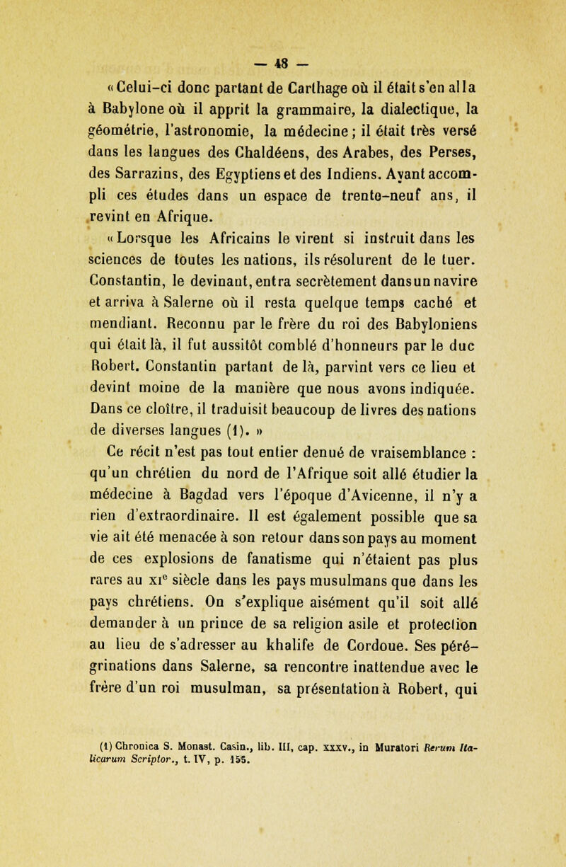 «Celui-ci donc partant de Carlhage où il était s'en alla à Babylone où il apprit la grammaire, la dialectique, la géométrie, l'astronomie, la médecine ; il était très versé dans les langues des Chaldéens, des Arabes, des Perses, des Sarrazins, des Egyptiens et des Indiens. Ayant accom- pli ces études dans un espace de trento-neuf ans, il revint en Afrique. «Lorsque les Africains le virent si instruit dans les sciences de toutes les nations, ils résolurent de le tuer. Constantin, le devinant, entra secrètement dansun navire et arriva à Salerne où il resta quelque temps caché et mendiant. Reconnu par le frère du roi des Babyloniens qui était là, il fut aussitôt comblé d'honneurs parle duc Robert. Constantin partant delà, parvint vers ce lieu et devint moine de la manière que nous avons indiquée. Dans ce cloître, il traduisit beaucoup de livres des nations de diverses langues (1). » Ce récit n'est pas tout entier dénué de vraisemblance : qu'un chrétien du nord de l'Afrique soit allé étudier la médecine à Bagdad vers l'époque d'Avicenne, il n'y a rien d'extraordinaire. 11 est également possible que sa vie ait été menacée à son retour dans son pays au moment de ces explosions de fanatisme qui n'étaient pas plus rares au xie siècle dans les pays musulmans que dans les pays chrétiens. On s'explique aisément qu'il soit allé demander à un prince de sa religion asile et protection au lieu de s'adresser au khalife de Cordoue. Ses péré- grinations dans Salerne, sa rencontre inattendue avec le frère d'un roi musulman, sa présentation à Robert, qui (l)ChroDica S. Monast. Casin., lib. III, cap. xxxv., in Muratori Rerum Ita- Ucarum Scriptor., t. IV, p. 155.