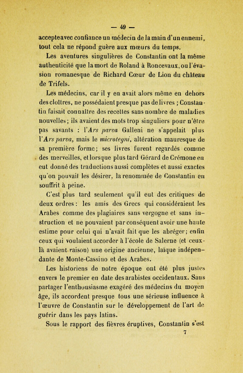 accepteavec confiance un médecin de Ja main d'un ennemi, tout cela ne répond guère aux mœurs du temps. Les aventures singulières de Constantin ont la même authenticité que la mort de Roland à Roncevaux, ou l'éva- sion romanesque de Richard Cœur de Lion du château de Trifels. Les médecins, car il y en avait alors même en dehors des cloîtres, ne possédaient presque pas délivres ; Constan- tin faisait connaître des receltes sans nombre de maladies nouvelles; ils avaient des mots trop singuliers pourn'êlre pas savants : YArs parva Galleni ne s'appelait plus VArsparva, mais le microteyni, altération mauresque de sa première forme; ses livres furent regardés comme des merveilles, et lorsque plus tard Gérard de Crémone en eut donné des traductions aussi complètes et aussi exactes qu'on pouvail les désirer, la renommée de Constantin en souffrit à peine. C'est plus tard seulement qu'il eut des critiques de deux ordres: les amis des Grecs qui considéraient les Arabes comme des plagiaires sans vergogne et sans in- struction et ne pouvaient par conséquent avoir une haute estime pour celui qui n'avait fait que les abréger; enfin ceux qui voulaient accorder à l'école de Salerne (et ceux- là avaient raison) une origine ancienne, laïque indépen- dante de Monte-Cassiuo et des Arabes. Les historiens de notre époque ont été plus justes envers le premier en date desarabistes occidentaux. Sans partager l'enthousiasme exagéré des médecins du moyen âge, ils accordent presque tous une sérieuse influence à l'œuvre de Constantin sur le développement de l'art de guérir dans les pays latins. Sous le rapport des fièvres éruptives, Constanlin s'est