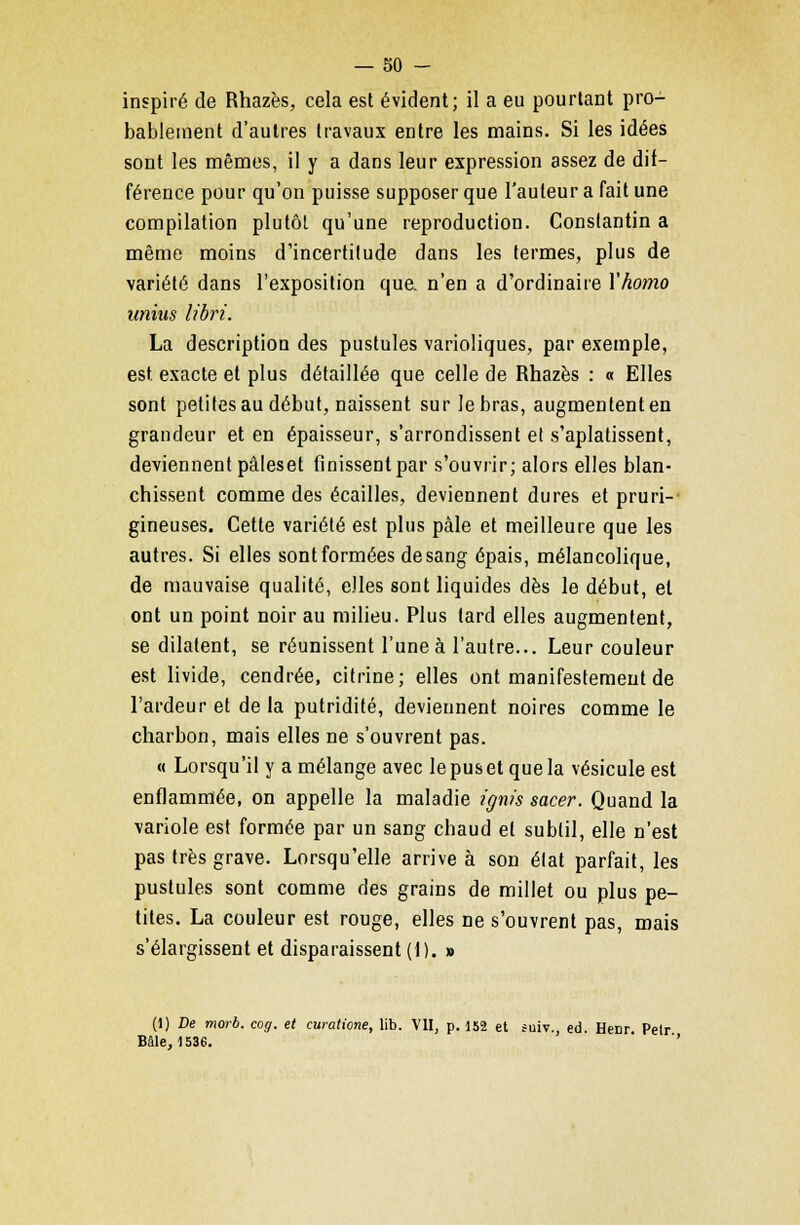 inspiré de Rhazès, cela est évident; il a eu pourtant pro- bablement d'autres travaux entre les mains. Si les idées sont les mêmes, il y a dans leur expression assez de dif- férence pour qu'on puisse supposer que l'auteur a fait une compilation plutôt qu'une reproduction. Constantin a même moins d'incertitude dans les termes, plus de variété dans l'exposition que. n'en a d'ordinaire Yhomo unius libri. La description des pustules varioliques, par exemple, est. exacte et plus détaillée que celle de Rhazès : « Elles sont petites au début, naissent sur le bras, augmentent en grandeur et en épaisseur, s'arrondissent el s'aplatissent, deviennent pâleset finissent par s'ouvrir; alors elles blan- chissent comme des écailles, deviennent dures et pruri- gineuses. Cette variété est plus pâle et meilleure que les autres. Si elles sont formées de sang épais, mélancolique, de mauvaise qualité, elles sont liquides dès le début, el ont un point noir au milieu. Plus tard elles augmentent, se dilatent, se réunissent l'une à l'autre... Leur couleur est livide, cendrée, citrine; elles ont manifestement de l'ardeur et delà putridité, deviennent noires comme le charbon, mais elles ne s'ouvrent pas. « Lorsqu'il y a mélange avec le pus et que la vésicule est enflammée, on appelle la maladie ignïs sacer. Quand la variole est formée par un sang chaud et subtil, elle n'est pas très grave. Lorsqu'elle arrive à son état parfait, les pustules sont comme des grains de millet ou plus pe- tites. La couleur est rouge, elles ne s'ouvrent pas, mais s'élargissent et disparaissent (1). » (1) De morb. cog. et curatione, lib. VII, p. 152 et suiv., éd. Henr Pelr Bâle, 1536. ''