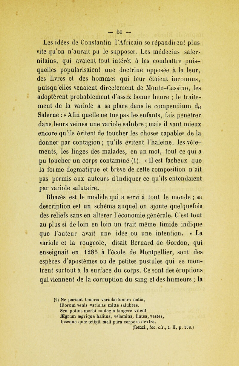 Les idées de Constantin l'Africain se répandirent plus vite qu'on n'aurait pu le supposer. Les médecins saler- nilains, qui avaient tout intérêt à les combattre puis- quelles popularisaient une doctrine opposée à la leur, des livres et des hommes qui leur étaient inconnus, puisqu'elles venaient directement de Monte-Cassino, les adoptèrent probablement d'assez bonne heure ; le traite- ment de la variole a sa place dans le compendium de Salerne :«Afin quelle ne tue pas les enfants, fais pénétrer dans leurs -veines une variole salubre ; mais il vaut mieux encore qu'ils évitent de toucher les choses capables de la donner par contagion; qu'ils évitent l'haleine, les vête- ments, les linges des malades, en un mot, tout ce qui a pu toucher un corps contaminé (1). »I1 est fâcheux que la forme dogmatique et brève de cette composition n'ait pas permis aux auteurs d'indiquer ce qu'ils entendaient par variole salutaire. Rhazès est le modèle qui a servi à tout le monde ; sa description est un schéma auquel on ajoute quelquefois des reliefs sans en altérer l'économie générale. C'est tout au plus si de loin en loin un trait même timide indique que l'auteur avait une idée ou une intention. « La variole et la rougeole, disait Bernard de Gordon, qui enseignait en 1285 à l'école de Montpellier, sont des espèces d'aposlèmes ou de petites pustules qui se mon- trent surtout à la surface du corps. Ce sont des éruptions qui viennent de la corruption du sang et des humeurs ; la (1) Ne pariant teneris variolae funera natis, Illorum venis variolas mitte salubres. Seu potius morbi coatagia tangere vitent -aEgrum segrique halitus, velamina, lintea, vestes, Ipseque quae tetigit mali pura corpora dextra. (Renzi., lac. cit., t. II, p. 508.)