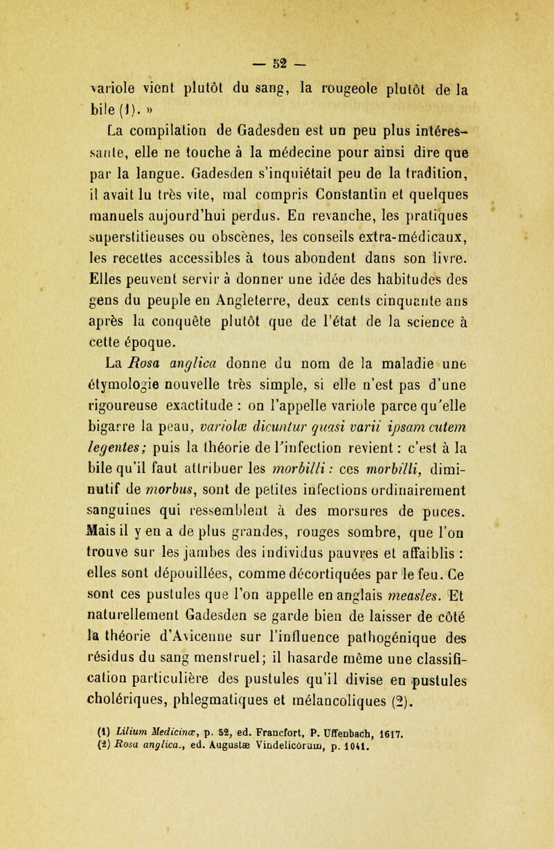 variole vient plutôt du sang, la rougeole plutôt de la bile (J). » La compilation de Gadesden est un peu plus intéres- sante, elle ne touche à la médecine pour ainsi dire que par la langue. Gadesden s'inquiétait peu de la tradition, il avait lu très vite, mal compris Constantin et quelques manuels aujourd'hui perdus. En revanche, les pratiques superstitieuses ou obscènes, les conseils extra-médicaux, les recettes accessibles à tous abondent dans son livre. Elles peuvent servir à donner une idée des habitudes des gens du peuple en Angleterre, deux cents cinquante ans après la conquête plutôt que de l'état de la science à cette époque. La Rosa anglica donne du nom de la maladie une étymologie nouvelle très simple, si elle n'est pas d'une rigoureuse exactitude : on l'appelle variole parce qu'elle bigarre la peau, variolœ dicuntur quasi varii ipsamcutem legentes; puis la théorie de l'infection revient: c'est à la bile qu'il faut attribuer les morbilli : ces morbilli, dimi- nutif de morbus, sont de petites infections ordinairement sanguines qui ressembleut à des morsures de puces. Mais il y en a de plus grandes, rouges sombre, que l'on trouve sur les jambes des individus pauvres et affaiblis : elles sont dépouillées, comme décortiquées par le feu. Ce sont ces pustules que l'on appelle en anglais yneasles. Et naturellement Gadesden se garde bien de laisser de côté la théorie d'Avicenne sur l'influence pathogénique des résidus du sang menstruel; il hasarde même une classifi- cation particulière des pustules qu'il divise en pustules cholériques, phlegmatiques et mélancoliques (2). (1) Lilium Medicinœ, p. 52, éd. Francfort, P. UffeDbach, 1617. (i) Rosa anglica., éd. Augustae Vindelicoruua, p. 1041.