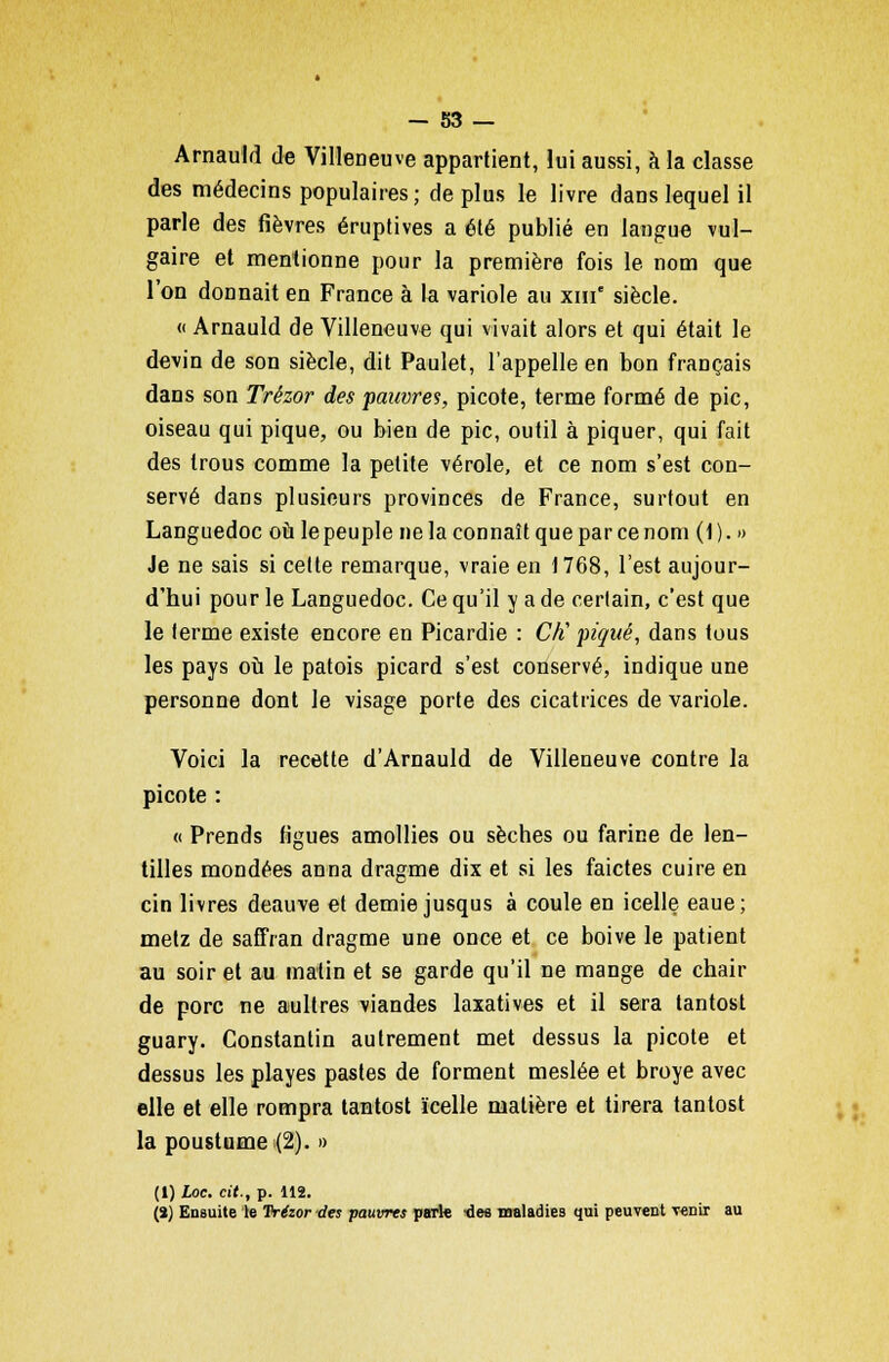 Arnauld de Villeneuve appartient, lui aussi, à la classe des médecins populaires; déplus le livre dans lequel il parle des fièvres éruptives a été publié en langue vul- gaire et mentionne pour la première fois le nom que l'on donnait en France à la variole au xm siècle. « Arnauld de Villeneuve qui vivait alors et qui était le devin de son siècle, dit Paulet, l'appelle en bon français dans son Trézor des pauvres, picote, terme formé de pic, oiseau qui pique, ou bien de pic, outil à piquer, qui fait des trous comme la petite vérole, et ce nom s'est con- servé dans plusieurs provinces de France, surtout en Languedoc où le peuple ne la connaît que par ce nom (1). » Je ne sais si cette remarque, vraie en 1768, l'est aujour- d'hui pour le Languedoc. Ce qu'il y a de certain, c'est que le terme existe encore en Picardie : Ciï piqué, dans tous les pays où le patois picard s'est conservé, indique une personne dont le visage porte des cicatrices de variole. Voici la recette d'Arnauld de Villeneuve contre la picote : « Prends figues amollies ou sèches ou farine de len- tilles mondées anna dragme dix et si les faictes cuire en cin livres deauve et demie jusqus à coule en icelle eaue; melz de saffran dragme une once et ce boive le patient au soir et au matin et se garde qu'il ne mange de chair de porc ne aultres viandes laxatives et il sera tantost guary. Constantin autrement met dessus la picote et dessus les playes pastes de forment meslée et broyé avec elle et elle rompra tantost ïcelle matière et tirera tantost la poustume (2). » (1) hoc. cit., p. 112. (î) Ensuite le Trézor des pauvres parie •des maladies qui peuvent venir au