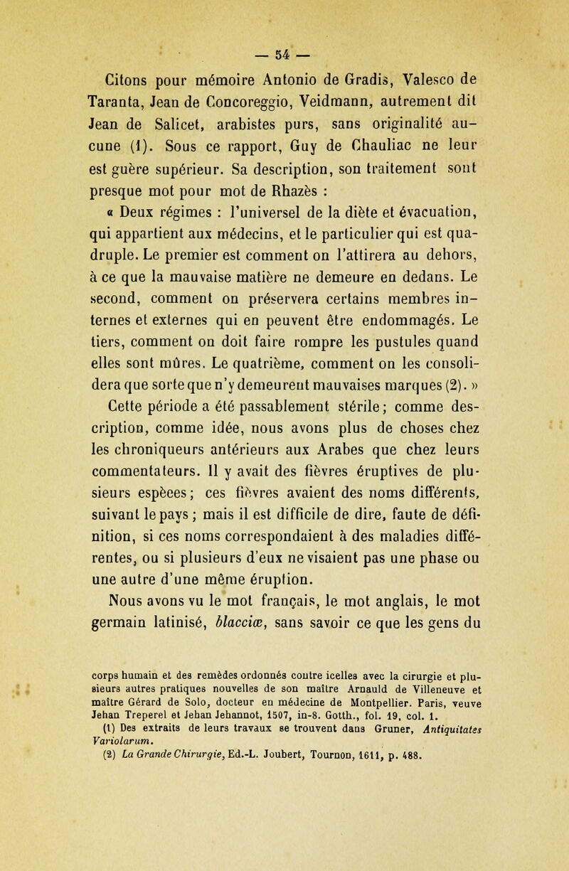 Citons pour mémoire Antonio de Gradis, Valesco de Taranta, Jean de Concoreggio, Veidmann, autrement dit Jean de Salicet, arabistes purs, sans originalité au- cune (1). Sous ce rapport, Guy de Chauliac ne leur est guère supérieur. Sa description, son traitement sont presque mot pour mot de Rhazès : a Deux régimes : l'universel de la diète et évacuation, qui appartient aux médecins, et le particulier qui est qua- druple. Le premier est comment on l'attirera au dehors, à ce que la mauvaise matière ne demeure en dedans. Le second, comment on préservera certains membres in- ternes et externes qui en peuvent être endommagés. Le tiers, comment on doit faire rompre les pustules quand elles sont mûres. Le quatrième, comment on les consoli- dera que sorte que n'y demeurent mauvaises marques (2). » Cette période a été passablement stérile; comme des- cription, comme idée, nous avons plus de choses chez les chroniqueurs antérieurs aux Arabes que chez leurs commentateurs. 11 y avait des fièvres éruptives de plu- sieurs espèees; ces fièvres avaient des noms différents, suivant le pays ; mais il est difficile de dire, faute de défi- nition, si ces noms correspondaient à des maladies diffé- rentes, ou si plusieurs d'eux ne visaient pas une phase ou une autre d'une même éruption. Nous avons vu le mot français, le mot anglais, le mot germain latinisé, blacciœ, sans savoir ce que les gens du corps humain et des remèdes ordonnés contre icelles avec la cirurgie et plu- sieurs autres pratiques nouvelles de son maître Arnauld de Villeneuve et maître Gérard de Solo, docteur en médecine de Montpellier. Paris, veuve Jehan Treperel et Jehan Jehannot, 1507, in-8. Gotth., fol. 19, col. 1. (1) Des extraits de leurs travaux se trouvent dans Gruner, Antiquitates Variolarum. (2) La Grande Chirurgie, Ed.-L. Joubert, Tournon, 1611, p. 488.