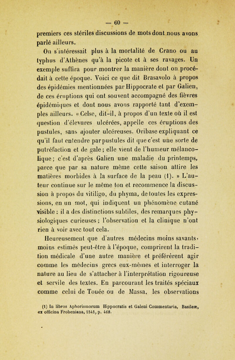 premiers ces stériles discussions de mots dont nous avons parlé ailleurs. On s'intéressait plus à la mortalité de Crano ou au typhus d'Athènes qu'à la picote et à ses ravages. Un exemple suffira pour montrer la manière dont on procé- dait à cette époque. Voici ce que dit Brasavolo à propos des épidémies mentionnées parHippocrate et par Galieu, de ces éruptions qui ont souvent accompagné des fièvres épidémiques et dont nous avons rapporté tant d'exem- ples ailleurs. « Celse, dit-il, à propos d'un texte où il est question d'élevures ulcérées, appelle ces éruptions des pustules, sans ajouter ulcéreuses. Oribase expliquant ce qu'il faut entendre par pustules dit que c'est une sorte de putréfaction et de gale ; elle \ient de l'humeur mélanco- lique; c'est d'après Galien une maladie du printemps, parce que par sa nature même celte saison attire les matières morbides à la surface de la peau (1). » L'au- teur continue sur le même ton et recommence la discus- sion à propos du vitiligo, du phyma, de toutes les expres- sions, en un mot, qui indiquent un phénomène cutané visible : il a des distinctions subtiles, des remarques phy- siologiques curieuses; l'observation et la clinique n'ont rien à voir avec tout cela. Heureusement que d'autres médecins moins savants» moins estimés peut-être à l'époque, comprirent la tradi- tion médicale d'une autre manière et préférèrent agir comme les médecins grecs eux-mêmes et interroger la nature au lieu de s'attacher à l'interprétation rigoureuse et servile des textes. En parcourant les traités spéciaux comme celui de Touée ou de Massa, les observations (1) In Hbros Aphorismorum Hippocratis et Galeni Commentaria, Basilese, ex olBcioa Frobeniana, 1541, p. 462.