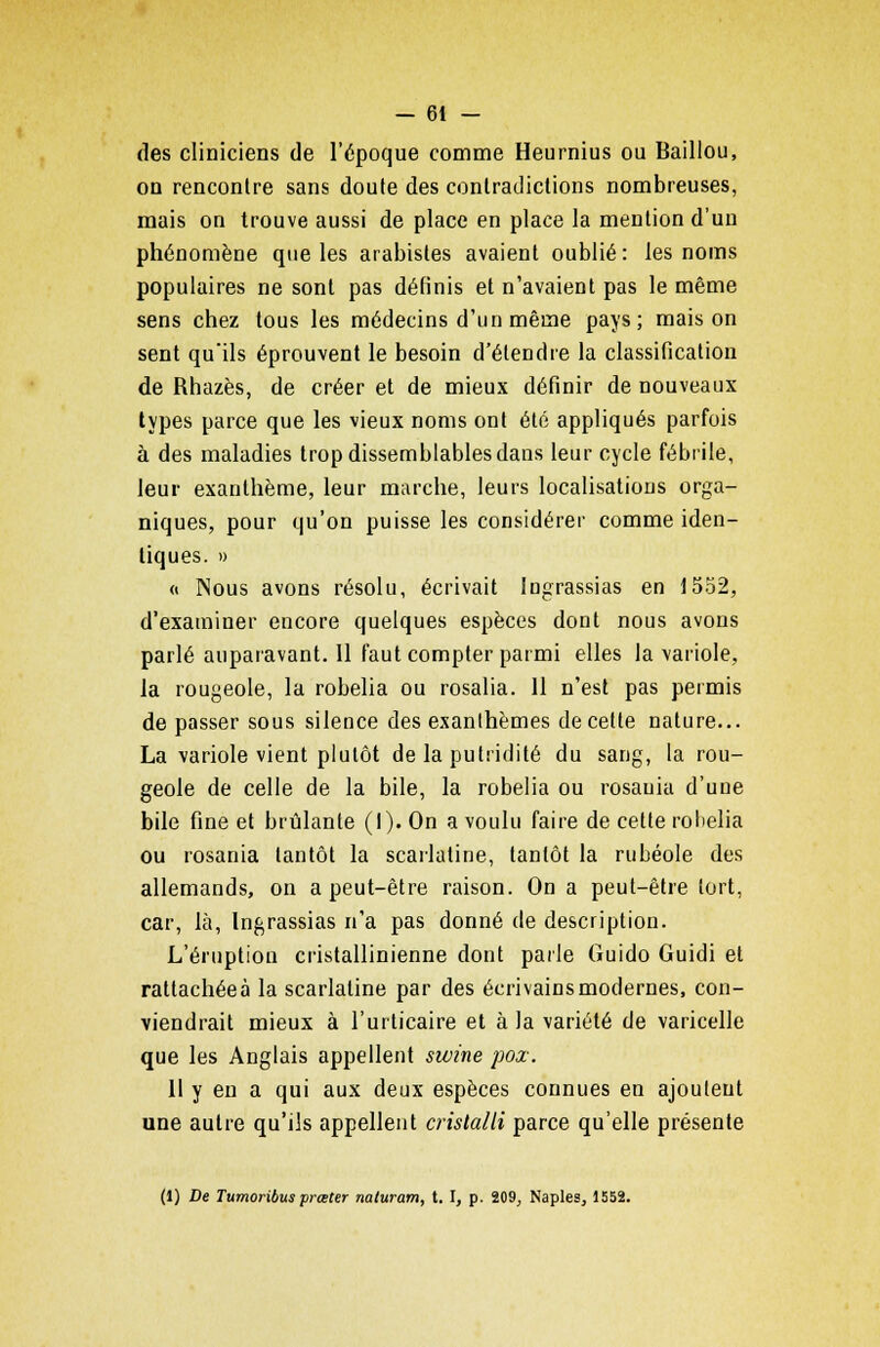 des cliniciens de l'époque comme Heurnius ou Baillou, on rencontre sans doute des contradictions nombreuses, mais on trouve aussi de place en place la mention d'un phénomène que les arabistes avaient oublié: les noms populaires ne sont pas définis et n'avaient pas le même sens chez tous les médecins d'un même pays; maison sent qu'ils éprouvent le besoin d'étendre la classification de Rhazès, de créer et de mieux définir de nouveaux types parce que les vieux noms ont été appliqués parfois à des maladies trop dissemblables dans leur cycle fébrile, leur exanthème, leur marche, leurs localisations orga- niques, pour qu'on puisse les considérer comme iden- tiques. » « Nous avons résolu, écrivait lugrassias en 1552, d'examiner encore quelques espèces dont nous avons parlé auparavant. 11 faut compter parmi elles la variole, la rougeole, la robelia ou rosalia. 11 n'est pas permis de passer sous silence des exanthèmes de cette nature... La variole vient plutôt de la putridité du sang, la rou- geole de celle de la bile, la robelia ou rosauia d'une bile fine et brûlante (I). On a voulu faire de cette robelia ou rosania tantôt la scarlatine, tantôt la rubéole des allemands, on a peut-être raison. On a peut-être tort, car, là, Ingrassias n'a pas donné de description. L'éruption cristallinienne dont parle Guido Guidi et rattachéeà la scarlatine par des écrivains modernes, con- viendrait mieux à l'urticaire et à la variété de varicelle que les Anglais appellent swine pox. 11 y en a qui aux deux espèces connues en ajoutent une autre qu'ils appellent crislalli parce qu'elle présente (1) De Tumoribus prœter naturam, t. I, p. 209, Naples, 1552.