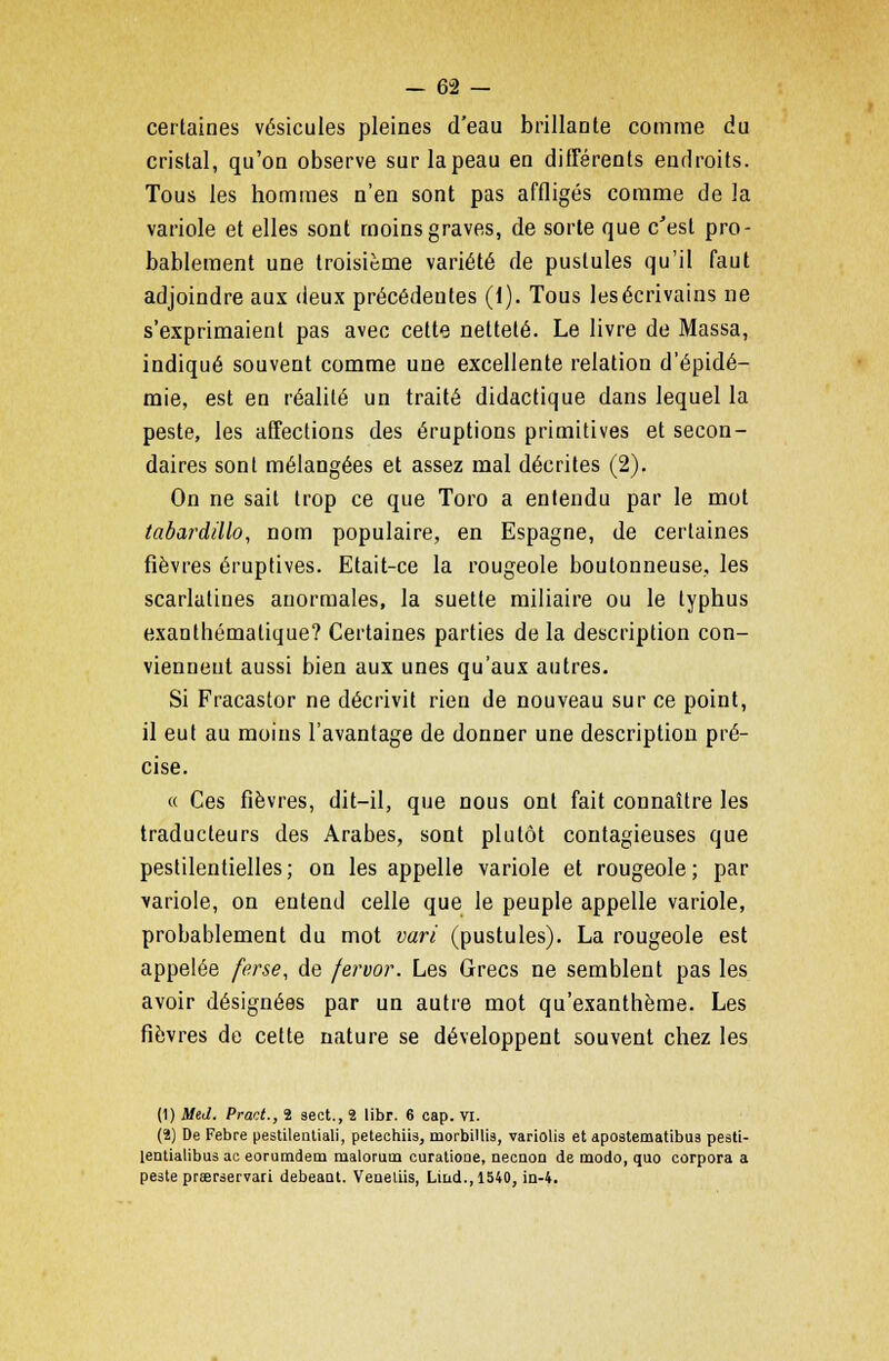 certaines vésicules pleines d'eau brillante comme du cristal, qu'on observe sur la peau en différents endroits. Tous les hommes n'en sont pas affligés comme de la variole et elles sont moins graves, de sorte que c'est pro- bablement une troisième variété de pustules qu'il faut adjoindre aux deux précédentes (1). Tous les écrivains ne s'exprimaient pas avec cette netteté. Le livre de Massa, indiqué souvent comme une excellente relation d'épidé- mie, est en réalité un traité didactique dans lequel la peste, les affections des éruptions primitives et secon- daires sont mélangées et assez mal décrites (2). On ne sait trop ce que Toro a entendu par le mot tabardillo, nom populaire, en Espagne, de certaines fièvres éruptives. Etait-ce la rougeole boutonneuse, les scarlatines anormales, la suette miliaire ou le typhus exanthématique? Certaines parties de la description con- viennent aussi bien aux unes qu'aux autres. Si Fracastor ne décrivit rien de nouveau sur ce point, il eut au moins l'avantage de donner une description pré- cise. « Ces fièvres, dit-il, que nous ont fait connaître les traducteurs des Arabes, sont plutôt contagieuses que pestilentielles; on les appelle variole et rougeole; par variole, on entend celle que le peuple appelle variole, probablement du mot vari (pustules). La rougeole est appelée fe.rse, de fervor. Les Grecs ne semblent pas les avoir désignées par un autre mot qu'exanthème. Les fièvres de cette nature se développent souvent chez les (1) MeJ. Pract., 2 sect., 2 libr. 6 cap. VI. (2) De Febre pestilentiali, petechiis, morbillis, variolis et apostematibus pesti- [entialibus ac eorumdem malorum curatione, necnon de modo, quo corpora a peste prserservan debeaat. Veaeliis, Liud.,1540, in-4.