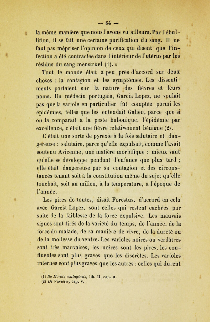 la même manière quenousl'avons vu ailleurs. Par l'ébul- lition, il se fait une certaine purification du sang. Il ne faut pas mépriser l'opinion de ceux qui disent que l'in- fection a été contractée dans l'intérieur de l'utérus par les résidus du sang menstruel (1). » Tout le monde était à peu près d'accord sur deux choses : la contagion et les symptômes. Les dissenti- ments portaient sur la nature des fièvres et leurs noms. Un médecin portugais, Garcia Lopez, ne voulait pas que la variole en particulier fût comptée parmi les épidémies, telles que les entendait Galien, parce que si on la comparait à la peste bubonique, l'épidémie par excellence, c'était une fièvre relativement bénigne (2). C'était une sorte de pyrexie à la fois salutaire et dan- gereuse : salutaire, parce qu'elle expulsait, comme l'avait soutenu Avicenne, une matière morbifique : mieux vaut qu'elle se développe pendant l'enfance que plus tard ; elle était dangereuse par sa contagion et des circons- tances tenant soit à la constitution même du sujet qu'elle touchait, soit au milieu, à la température, à l'époque de l'année. Les pires de toutes, disait Forestus, d'accord en cela avec Garcia Lopez, sont celles qui restent cachées par suite de la faiblesse de la force expulsive. Les mauvais signes sont tirés de la variété du temps, de l'année, de la force du malade, de sa manière de vivre, de la durelé ou de la mollesse du ventre. Les varioles noires ou verdâtres sont très mauvaises, les noires sont les pires, les con- fluentes sont plus graves que les discrètes. Les varioles internes sont plus graves que les autres: celles qui durent (1) De Morbis contagiosis, lib. II, cap. II. (î) De Variolis, cap. v.