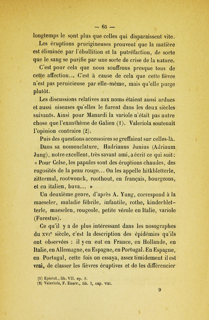 longtemps le spnt plus que celles qui disparaissent vite. Les éruptions prurigineuses prouvent que la matière est éliminée par l'ébullition et la putréfaction, de sorte que le sang se purifie par une sorte de crise de la nature. C'est pour cela que nous souffrons presque tous de cette affection... C'est à cause de cela que cette fièvre n'est pas pernicieuse par elle-même, mais qu'elle purge plutôt. Les discussions relatives aux noms étaient aussi ardues et aussi oiseuses qu'elles le furent dans les deux siècles suivants. Ainsi pour Manardi la variole n'était pas autre chose que l'exanthème de Galien (1). Valeriola soutenait l'opinion contraire (2). Puis des questions accessoires se greffaient sur celles-là. Dans sa nomenclature, Hadrianus Junius (Adriaum Jung), notre excellent, très savant ami,aécritce qui suit: « Pour Celse, les papules sont des éruptions chaudes, des rugosités de la peau rouge... On les appelle hitkbletterle, zittermal, rootwonck, roothout, en français, bourgeons, et en italien, bu va... » Un deuxième genre, d'après A. Yung, correspond à la maeseler, maladie fébrile, infantile, rothe, kinderblet- terle, maeselen, rougeole, petite vérole en Italie, variole (Forestus). Ce qu'il y a de plus intéressant dans les nosographes du xvie siècle, c'est la description des épidémies qu'ils ont observées : il y en eut en France, en Hollande, en Italie, en Allemagne, eu Espagne, en Portugal. En Espagne, en Portugal, cette fois on essaya, assez timidement il est vrai, de classer les fièvres éruptives et de les différencier (1) Epistol., lib.VII. ep. 2. (2) Valeriola, F. Enarr., lib. 1, cap. VIII.