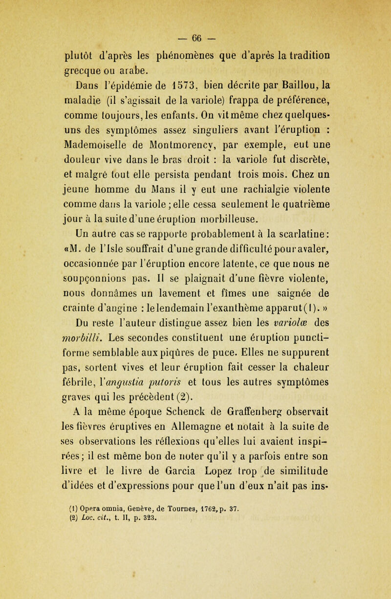 plutôt d'après les phénomènes que d'après la tradition grecque ou arabe. Dans l'épidémie de 1573. bien décrite par Baillou, la maladie (il s'agissait de la variole) frappa de préférence, comme toujours, les enfants. On vit même chez quelques- uns des symptômes assez singuliers avant l'éruption : Mademoiselle de Montmorency, par exemple, eut une douleur vive dans le bras droit : la variole fut discrète, et malgré tout elle persista pendant trois mois. Chez un jeune homme du Mans il y eut une rachialgie violente comme dans la variole ; elle cessa seulement le quatrième jour à la suite d'une éruption morbilleuse. Un autre cas se rapporte probablement à la scarlatine: oM. de l'isle souffrait d'une grande difficultépouravaler, occasionnée par l'éruption encore latente, ce que nous ne soupçonnions pas. Il se plaignait d'une fièvre violente, nous donnâmes un lavement et fîmes une saignée de crainte d'angine : lelendemain l'exanthème apparut(I). » Du reste l'auteur distingue assez bien les variolœ des morbilli. Les secondes constituent une éruption puncti- forme semblable aux piqûres de puce. Elles ne suppurent pas, sortent vives et leur éruption fait cesser la chaleur fébrile, Yangitslia putoris et tous les autres symptômes graves qui les précèdent (2). A la même époque Schenck de Graffenberg observait les fièvres éruptives en Allemagne et notait à la suite de ses observations les réflexions qu'elles lui avaient inspi- rées; il est même bon de noter qu'il y a parfois entre son livre et le livre de Garcia Lopez trop de similitude d'idées et d'expressions pour que l'un d'eux n'ait pas ins- (1) Opéra omnia, Genève, de Tournes, 1762, p. 37. (2) Luc. cit., t. II, p. 323.
