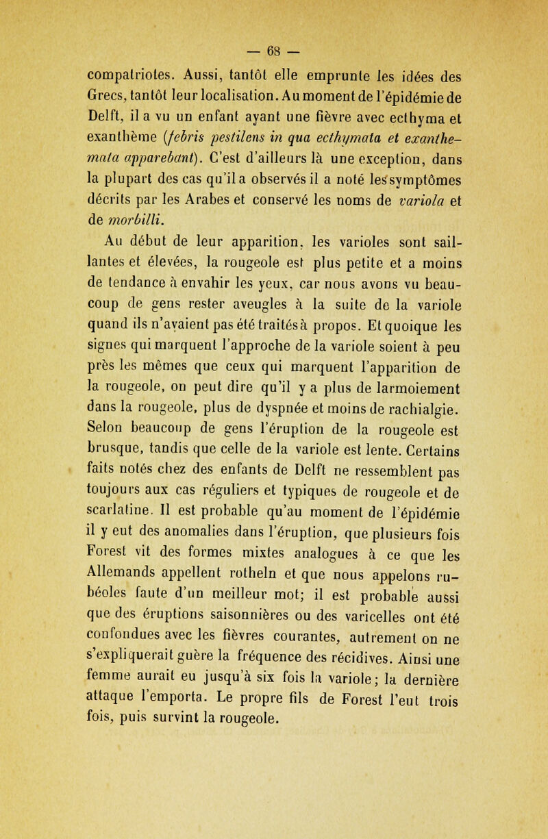 compatriotes. Aussi, tantôt elle emprunte les idées des Grecs, tantôt leur localisation. Au moment de l'épidémie de Delft, il a vu un enfant ayant uue fièvre avec ecthyma et exanthème (febris pestilcns in qua ecthymata et exanthe- mata apparebant). C'est d'ailleurs là une exception, dans la plupart des cas qu'il a observés il a noté les symptômes décrits par les Arabes et conservé les noms de variola et de morbilli. Au début de leur apparition, les varioles sont sail- lantes et élevées, la rougeole est plus petite et a moins de tendance à envahir les yeux, car nous avons vu beau- coup de gens rester aveugles à la suite de la variole quand ils n'avaient pas été traités à propos. Et quoique les signes qui marquent l'approche de la variole soient à peu près les mêmes que ceux qui marquent l'apparition de la rougeole, on peut dire qu'il y a plus de larmoiement dans la rougeole, plus de dyspnée et moins de rachialgie. Selon beaucoup de gens l'éruption de la rougeole est brusque, tandis que celle de la variole est lente. Certains faits notés chez des enfants de Delft ne ressemblent pas toujours aux cas réguliers et typiques de rougeole et de scarlatine. Il est probable qu'au moment de l'épidémie il y eut des anomalies dans l'éruption, que plusieurs fois Forest vit des formes mixtes analogues à ce que les Allemands appellent rotheln et que nous appelons ru- béoles faute d'un meilleur mot; il est probable aussi que des éruptions saisonnières ou des varicelles ont été confondues avec les fièvres courantes, autrement on ne s'expliquerait guère la fréquence des récidives. Ainsi une femme aurait eu jusqu'à six fois la variole; la dernière attaque l'emporta. Le propre fils de Forest l'eut trois fois, puis survint la rougeole.