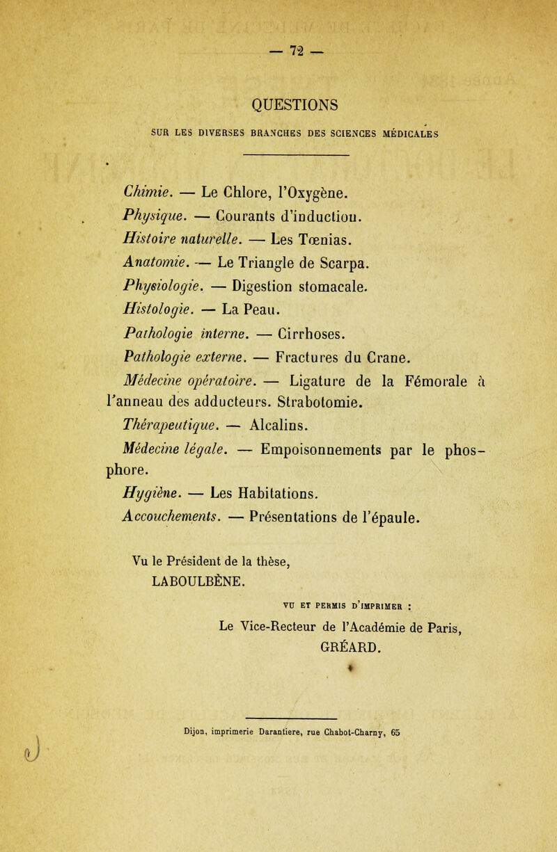 QUESTIONS SUR LES DIVERSES BRANCHES DES SCIENCES MÉDICALES Chimie. — Le Chlore, l'Oxygène. Physique. — Courants d'induction. Histoire naturelle. — Les Tœnias. Anatomie. — Le Triangle de Scarpa. Physiologie. — Digestion stomacale. Histologie. — La Peau. Pathologie interne. — Cirrhoses. Pathologie externe. — Fractures du Crâne. Médecine opératoire. — Ligature de la Fémorale à l'anneau des adducteurs. Strabotomie. Thérapeutique. — Alcalins. Médecine légale. — Empoisonnements par le phos- phore. Hygiène. — Les Habitations. Accouchements. — Présentations de l'épaule. Vu le Président de la thèse, LABOULBÈNE. VU ET PERMIS DIMPRIMER : Le Vice-Recteur de l'Académie de Paris, GRÉARD. ô Dijon, imprimerie Daraatiere, rue Chabot-Charny, 65