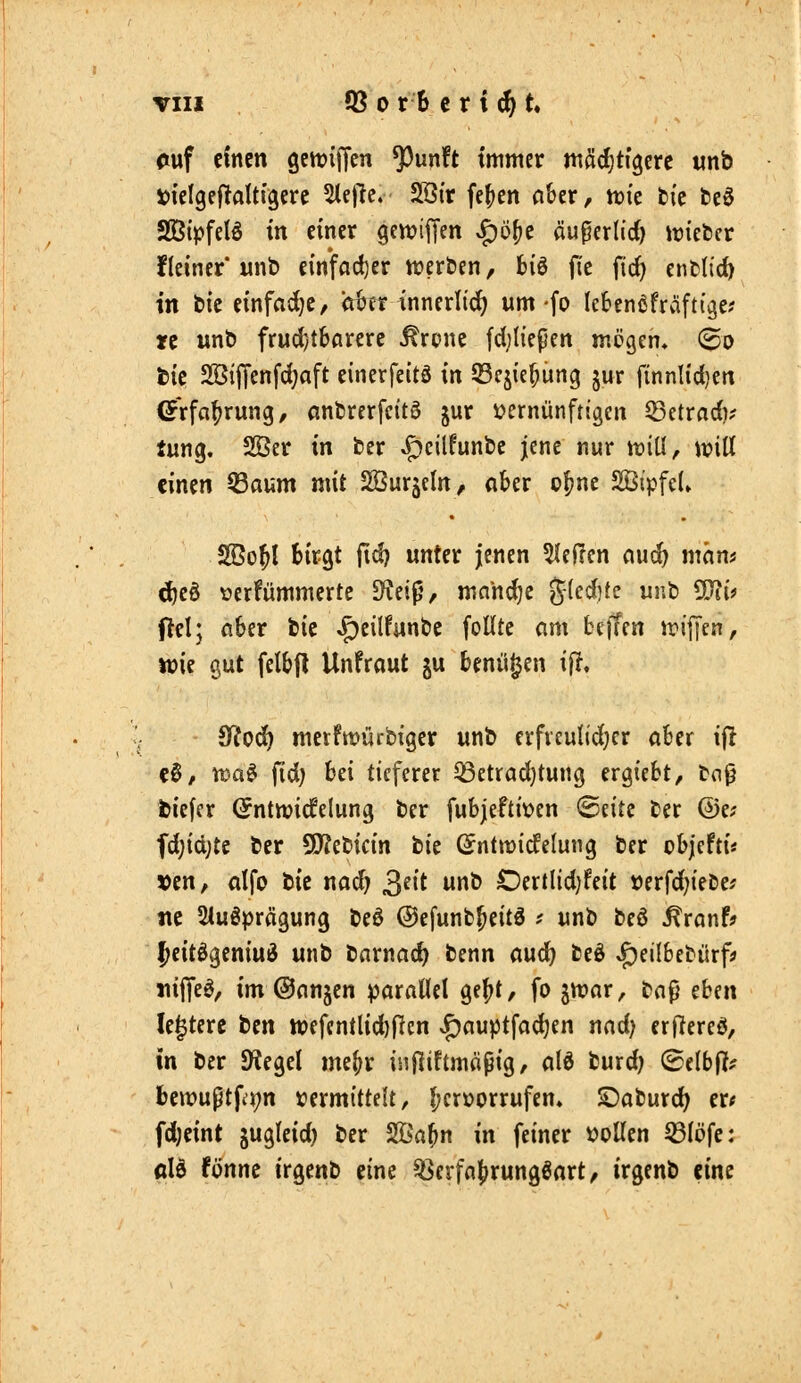 riuf einen gcnjiffen ^unft immer mödjti'gcre unb »lelgej^altigere 5(ejle. SSir fe^cn a&er, tt)ic bic bcö SÖipfelö in einer gettjiffen ^öljt äuperlid) ivieber fleiner'wnt> einfad)er weröen, 6i6 fie fid) twtlidi in bic einfädle, ii^tr innerlid) um -fo Icbcnßfrafti'^e? re unt) frud}t6arerc ^rpnc fdjifepcn mögen, (Bo tk 2BijTenfd;aft einerfeitä in QScjic^ung jur ftnnlidjcn ©rfa^rung, anbrerfcitö jur vernünftigen ^ctradi? lung. 2Öer in ber ^cilfunbc jene nur tt?iU, mü einen Q3aum mit SÖurjeln, akr o|)ne 2Ö(pfe(» 2ßo^l Birgt fid) unter jenen 5(effen aud) maus ^eö \?erfümmerte JKei^, mnh^c g(cd]te uub 5!}?(? Oel; aber fcic ^eilfun&c foUtc cim beffen irijTen, tt)ie gut felbfl Unfraut ju benü^en i|T. SfiJod) mcrfn?ürbiger unt> erfveuKdjer aber ijl c§, n)a^ fid; bei tieferer ^etrad)tung ergiebt, toß tiefer (Jntttjicfelung ber fubjeftioen ©eitc ter ©e? ^)id)U ber 9)?ebicin bic (^ntnjicfelung ber objefti« 5)en, alfo bic nad) ^dt unb Oertlid)feit »erfd;iebe; tic Sluöprägung beö Oefunb^eitö .' nnb beö ^ronf? ^citögeniuö unb barnac^ benn au(^ beö «J)eilbebürfi> JiijTeö, im ©anjen parallel ge^t, fo jn?ar, ba9 eben le^tere tm tt)efentlid)|lcn ^auptfadjen nad) erflereö, in ber SKegel me^r injliftmöpig, alö burd) (Btlbflf bcmußtpt^n »ermittelt, hervorrufen» £)aburd) er* fdjeint jugleid) ber Sßa^n in feiner vollen ^löfe: dU fönne irgenb eine ^erfa^rungßart, irgenb eine