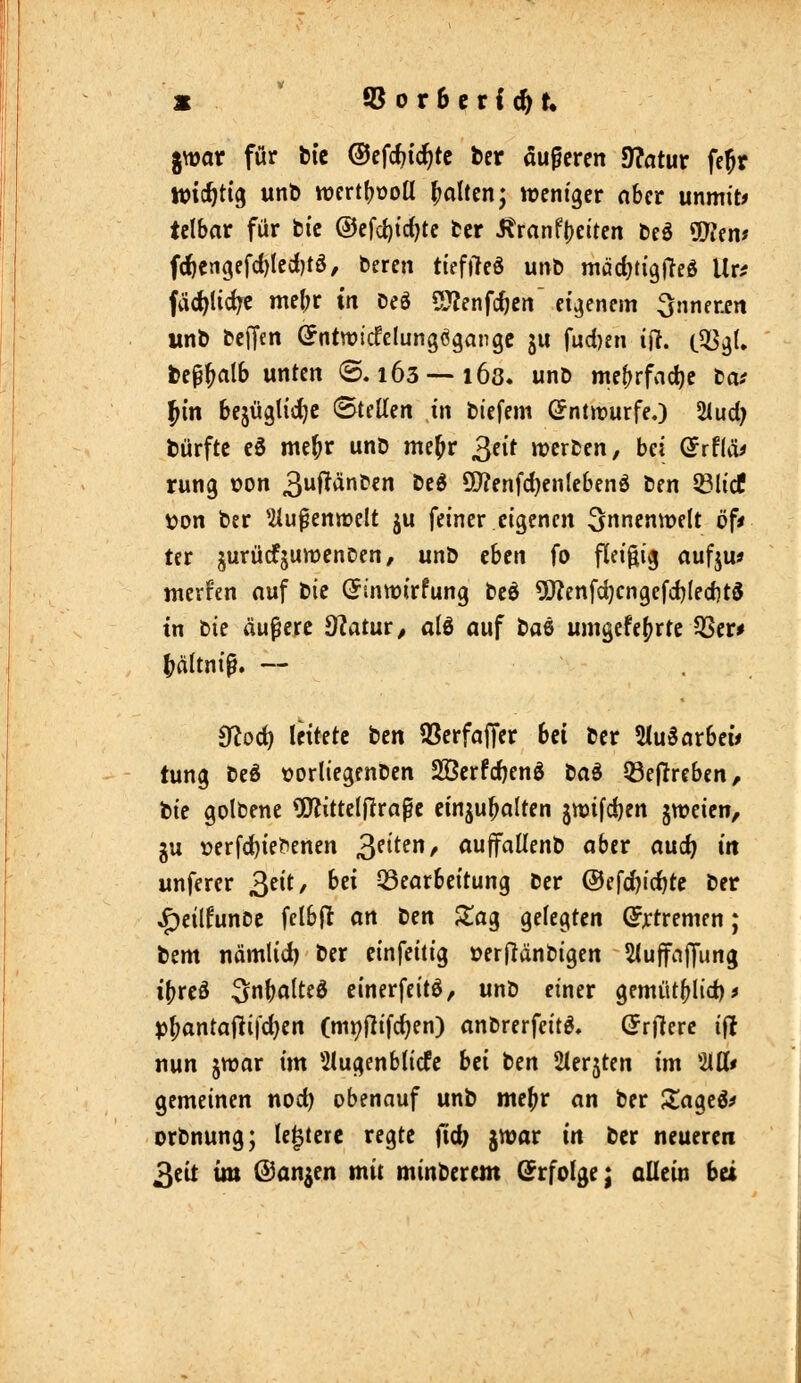 gwar für bic ©efc^ic^tc fcer auperen 9?atur fe^r wichtig unl) wertf^ooU fialten^ weniger nber mmit» tclbar für fci'c @cfct)td)tc tcr Äranft)ctren beö ÜKem fc^engcfd)leci)tö, bereit ttefi^eö utrb mädjti'gfteS Ur^ fäd^tid^c mel;r m DeS 5JJenfc^en eigenem inneren unb bcffen (5ntn?icfelungögangc ju fud)en iR. i^^U be^^alb unten ©.163 — 168. unb mef^rfnc^c tat Jin bejüglic^c ©teilen in biefem (Entwürfe.) 2iud; bürfte cö me^r unb me^r 3^1^ werben, bei Qvtiät rung üon 3^^^^ ^^^ 50?enfd)entebenö ben Sölicf von ber ^lu^enmelt ju feiner eigenen S^ncnwelt öf* ter jurücfjuwenDen, unb eben fo fleißig aufju? merfen auf hie (5sntt)irfung bcö 5)?enfd}cngefd)(ed}t3 tn t)is äußere Ülatur^ alö auf taQ umgcfe^^rte 5Ser^ ^altni^. — ^od) leitete ben SSerfajTer bei ber 5lu5arbei* tung bcÄ tjorliegenben Sßerfc^enö ta^ Q3ejlreben, bie golbene ?D?ittelfltrape einzuhalten jwifdjen jwcien, gu »erfd)ie?enen ^iittn, auffallenb aber auc^ in unferer ^dt, Ui Q3earbeitung ber ©efc^ic^te ber ^eilfunoc felbfl an ttn Jlag gelegten (Jjctremen; bem nämlid) ber einfeitig »erfJänbigen 5(uffa|fung ibreö ^nbalted cinerfeitö, unb einer gemüt^id)^ p^antaRi|d}en (mt?Rifc^en) anbrerfeitö, (Jrjlerc ifl nun jwar im 5lugenblicfc bzi ten Slerjten im 'Mt gemeinen nod) obenauf unb me^r an ber Za^z^t orbnung; le^tere regte ftc^ jrvar in ber neueren ^tit im ©anjen mit minbercm (Erfolge; oUcin hä