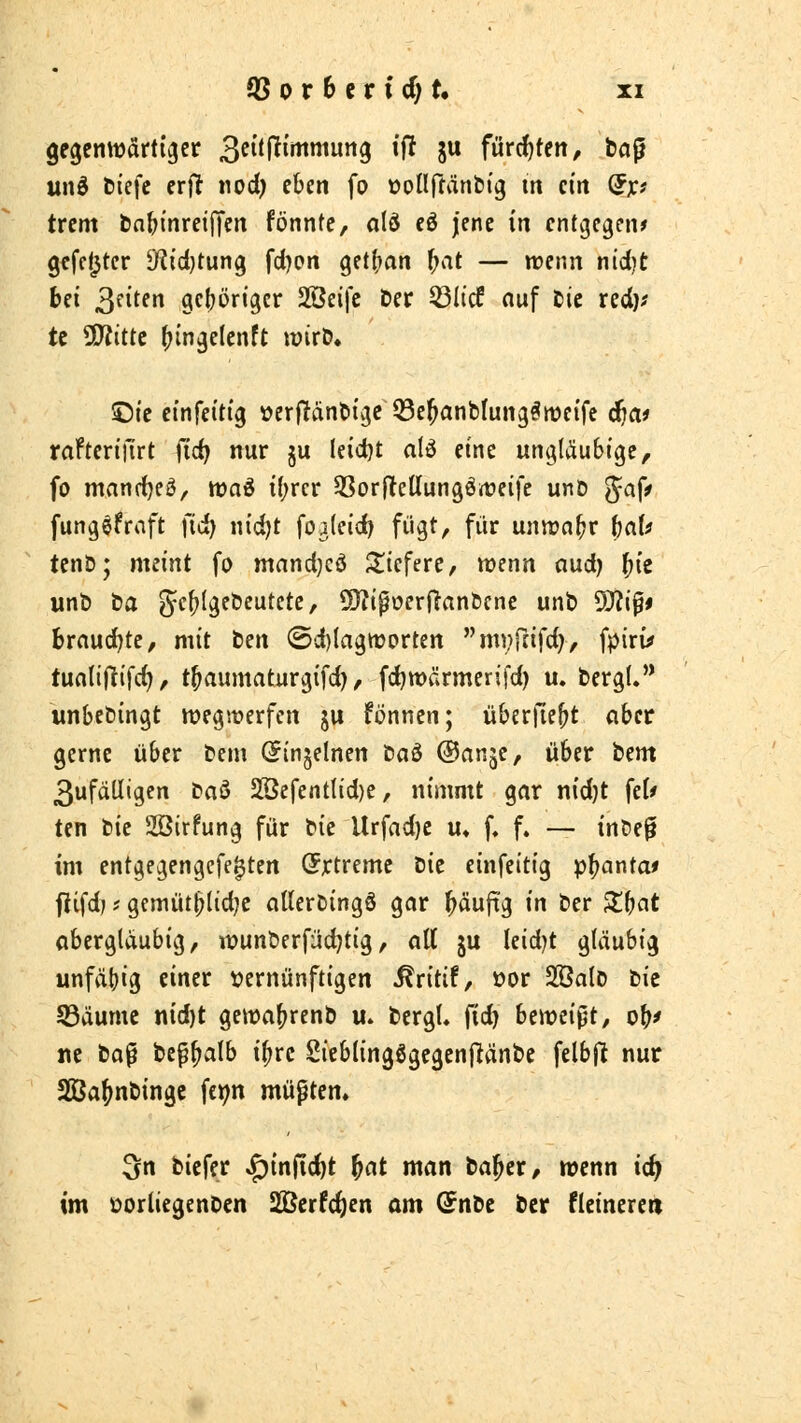 unö fciefc er)! nod) eben fo üollftänbfg m ein (Jjc? trem bnfjinreiiycn fönntc, a(ö eö jene in entgegen* gefetzter $)?td)tung fd)en getfjan f;at — wenn ntd)t bei ^nUn gehöriger 2Öeifc Der 53Iicf ouf tic red)^ te 50^itte ^ingelenft mxit* ©ie einfeitig verfltanöige Q3e^anblung^tt)eife äjai raftertilrt (id) nur ju leidjt alö eine ungläubige, fo mandjeä, waö i(;rcr SSorflteUungört?eife unD '^a^f fungefraft fic^ nid)t foa(eid) fügt, für unirn^r fjaU tcnb; meint fo mandjcö S^tefere, wenn (lud) ^ie iinb ba gf^Igcbcutete, üJJipoerj^rtnbcne unb ^i^f brauchte, mit ten (5d)IagttJorten m^fafd), fpiru» tunliflifd), t^aumaturgifd) / fc^wärmerifd) u. bergt. wnbebingt wegwerfen ju fönnen; überfielt cihct gerne über beni C^injelnen ta6 ©anje, über htm 3ufäUigen ta^ 2öefentlid)e, nimmt gar nidjt feU ten bie Sßirfung für i^ii Urfad)e u» f. f. — inbe^ im entgegengcfe^ten (Jjctreme Hit einfeitig pi)ar\tai ftifd; * gemüt^lidje cilterbingS gar häufig in ber ^b^t abergläubig, wunberfüd)tig, all ju leidet gläubig unfähig einer \?ernünftigen ^ritif, üor SßalD bic 53äumc nid)t gewa^rcnb u. bergU fid) bmci^t, o^f r\t bo^ bef^alb i^rc SieblingSgegenftänbc felbfl nur SBa^nbingc fct^n müpten. Sn biefer ^infic^t ^at man bal^er, wenn id} im )Dorliegenben SlBerfc^en am @nbe ber fleinereti