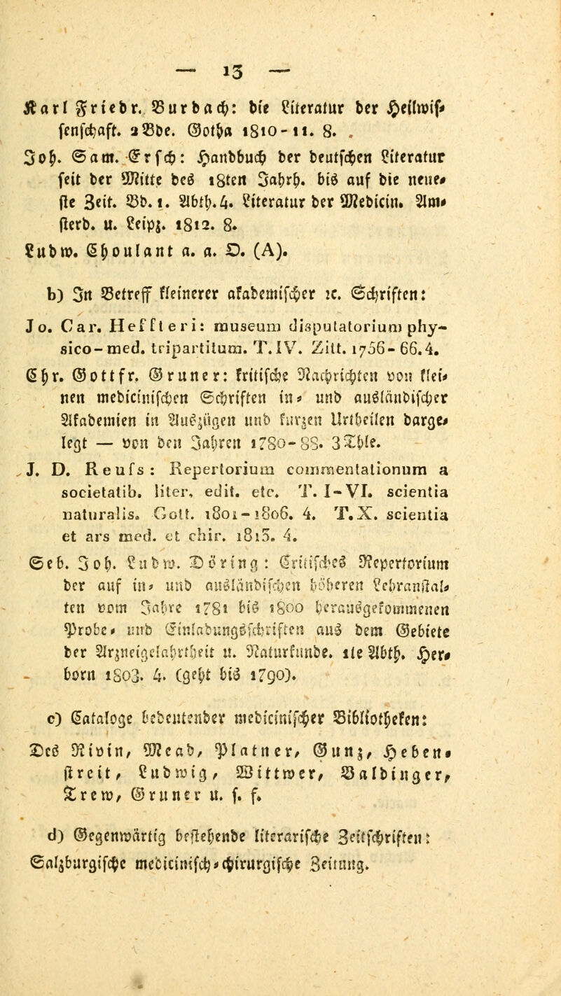 JUarl ^rtcbr. 55urbac^: bte Literatur bcr J^eüwif» fenfdjaft. aSBöe. ©ot^« 1810-11. 8. .- 3o^. ©am. (?rfct>: ^anbbuc^ ber beutfc^cn Literatur feit bcr ^iitt bcö igten 3al)r^. biö auf bie nfue# fle 3«it. 53b. I. 21btl).4. Literatur ber QÄfibicin. 3Ioi# flerb. u. ?eipj. 1812. 8. ?ubn?. e^ouUnt a. a. ID. (A). b) 3rt Setrejf fleincrcr afabcüitfc$)er 2c. <Bd)x\ften: Jo. Car. Heffteri: rauseum disputatoriun) phy- sico-med. tripartilura. T. IV^. Zilt. 1766- 66.4. ß^r. ©Ottfr. ©runcr: fritifdje Sfiac^ric^tcn üoü Hct* nen mcbi'ctm'fc^cn ©cijriften in* unb auö(äiibifc(;er Slfnbcniien in SluC^^ügen unb fuvjen Uri&eilen borge* legt — öon bcn Satiren i?8o-SS. 3^&le. J. D. Reufs: Repertorium comraentalionura a societatib. liier, edil. etc. T. I-VI. scienlia naturalis. Colt. 18011.-1806. 4. T.X. scienlia et ars med. et chir. 1810. 4. ©eb. 3of). ? 11 tri). Döring: ^riiifd^eg 3?cpcrforiunt bcr auf in» unb au^Ianbifcöcn höheren ?cl)ranßala teil »cm ^saifXi i78t bi(? 1800 fecrau^gefoiiJüieneti ^rofcc* inib (5inlnbungi?fd?rtftcn ai\^ tzm ©ebtetc ber Slr^neif/IabrtSeit u. 9?aturfunbe. ilc5l&t^. Jper# boni iSo3. 4. (ge()t bi^ 1790). c) (Sataloge t'jbciucnbcv nicbicim'fc^er Sibltot^cfen: 2)cö ^iüiU/ 5J2cab, ^lattitt, ©iiitj, ^cbeit» jjrcit, Cubsuig, ^ittntt, Srtlbiiigcrf Zttvo, ©runcr u. f. f. d) ®egcnn)ärttg bfflcfjenbc literarif^e 3ettf(t>riftein ©al^bargifc^c mc'cicinifc^*c^irurgifc^c Seinutg»