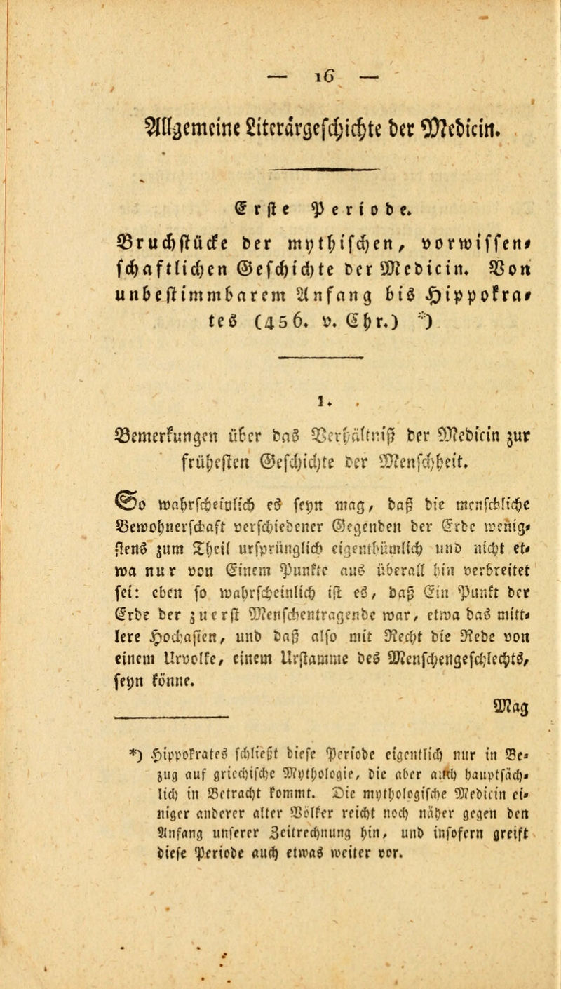 STOgemcine 2iterdrc;efd;ic^te Ut 53?e6icirt. fc^aftHc^en ©cfc^td)te terSKebicim SSon unbiftimmhaxim %nfan^ 6tö ^i^pofra# SSemerfungcn ü6cr bn§ S5eri;ä{tn{^ ber 93?ebic{n jur @o iDobrf^efaHc^ c(5 fei;n mag/ ba^ btc mcnfdsffd^e SeJDofyiievfcfcaft »erfcljiebener ©ecjenbert bei* (Stic ii^cntg* flenö jum 2;f)ei( urfprünglicb ei>,eiul>um((it) i^iJiD nütt et« xoa nur üon hinein fünfte auö übcrfill !:iii oerbreitet fet: eben fo tt?al)rfcf?einlic& lil eö, ba^ (5iii ^Punft bct Srbt ber äiier|l ^?enfd)cntrageitbc voaVf üvoata^ mitt* lere ^octafien, unb bag alfo mit Uie^t bte SKebc xion einem Unjclfe/ einem Uvjlamme be^ aKenfd;engefc^Ie4)tö/ fe^n fönne. ' WlaQ *) ^ippoFrateg fd)lK|3t biefc *pprfobc etönUIi'(f) nur in Sc» jug nur ßr{cc()ifd)c 5}ii;(()oIc(ite, ttc nber aitrt) biniptfiid)« lid) in 23ctrad)t FomnU. Sie mj;t()o(oöifd)e ?D?et)icin ci» iiiger anderer alter 3Söffcr reid&t nod) näDer gegen bett Slnfrtng uiiferer 3citred)nung ^in, unb infofern greift biefc ^criobe audj etwaö »weiter »or.