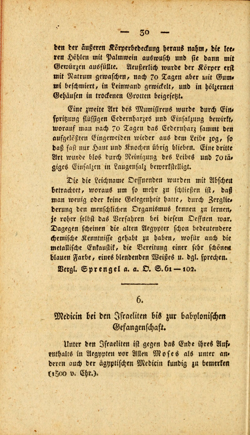 Un bcr äußeren Äorpcrbebccfung ^crauö ito^m, bte Ut» ren ^()Icn mit ^olmrocm Quöwuf(t) unb jie bann mit Octrüräcn ouöfülltc. Slcußerltc^ würbe ber Äörper er(l mit 3tatrum gewafc^en, nac^ 7o Stagen aber biit ®um* jn{ bff^jmicrt, in fcinwanb gcmtrfclt, unb tn liöl^crncrt ©c^äufcn in trodfcnen ©rotten betgefegt. Qinc jweitc 5Irt bcö 5J?um{jTrenö mürbe burc^ (5tit* fprtgung flüfjlgcn ßcbernbarjcö unb (Jinfafjung bewirft, worauf man tiac^) 70 ^agcn baö ßcbernliar^ fammt ben Aufgelegten (Jingewciben wieber au^ bem Seite jog, fo bog fa(} nur S^faiH unb i?noc(;en übrig hliibttt. Sine britte 2Irt würbe hM burc& JKeinigung beö Seibeö unb rotä# flige^ (Sinfaljen in Caugcnfalj bewcrfdclligt. Xiii bte Seic^name Defnenbcn würben mit Sl&fc^eu Bctracbtet, worauf um fo mcl;r ju fc^Iic^cn i^, baß man wenig ober feine @elegcn()eit l}am, burc^ S^rglie» bcrung ben menfcl}(icben Drganiömu^ fcnnen ju lernen, je rober felbfi baö SBerfabren hei biefem Deflfncn wor. 2}agegen f4)einen bie alten SIegppter fd^on bebeutenbcrc <!bemifcl;e ÄenntnijTc gehabt ju ba^ctt/ wofür aiidb bie tnetaHifcbc SnfauHif, bie Bereitung einer febr fcböneit tiauen garbe, eineö blenbenben 2Bei§eö u. bgl. fprec^en. aSergl. ©prengel a. a. V» ©.61 — 102. 6. SÄcbtcin Ui ben S^froelitert US jur 6ah;lomf(^m ©cfangcnfd^aft« Unter ben Sfraeliten ifl gegen tai @nbe i^red 2luf# »nt^altö in SIegppten vor Sitten 9}?ofeö cili unter an» bcrcn aud? bcr ägtjptifc^cn SKebicin funbig ju bemerfen (i5oo V). e()r.)»