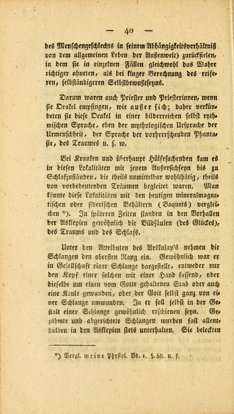 öon fcem aUgcmeincn tcbcn ber SlußeniDcU) jurücfltclen/ in bcm fic in cinjclncn gäßen gleic^njo^I baö 2Öaf)rc richtiger oönctcn/ alö bei fluger Sercd^nung bcö reife* ren, felbfiänbigcrcn ©clbjJbewugtfepjiö, Sflrum njarcn ouc^ ^riejler «nb ^ricjlerinncn/ wenn fle Drafel empltngcnr n>ie auf er fi4>; ba|)er öerfün# beten ftc bicfe Orafel in einer btiberretcfcen felb{l ri)t^# mifd^en ©prod^C/ eben ber uii)t|ologifc^cn Urfpracl)e bcr Urmenfc^^cit f ber 6pra(|ie ber »orf)err[c^enben ^^anta* fie/ beö Xrßunieö u. f. ». SBei Äranfen unb üf^cr^au^Jt ^ülfcfudbcnben Um c^ in biefcn Sofalftäten mit jenem Sluferftdjfcpn biö ju ©ci()Iflf^ufIänS)en, fcic tljetlö unmittelbar wof)It()ätig, tbeil^ »on forbebcutenben träumen begleitet waren. 9J?an fönnte biefe ^ofalitäten mit ben fjeutigen mineralmagne* ii\f3)tn ober (»bcrifd^cn JBe^äUern (53aquetö) »erglci« cten '0* 5n fpäteren Seiten Uanben in ben SSorfianeit bcr Slöflepien gcwö^nlic^ bic 53ilbfäulcn (bc3 ®lücfeö> be6 Slraum^ «nb be^ ©c^Iaf^. Unter ben Slttributen beö ^ziUW^ nehmen bic ©d^fangen ^m oberjten 5)?flttg ein. ©eirö^nlic^ war er in ©efettfc^aft einer ©erlange bnrgcflcHt, entmebcr nur bm ,^opf einer (oIdi)en mit einer Jpanb faffenb, ober bicfelbe um einen \Jom ®otte gehaltenen <B)tab ober aud^ eine Äjule gcwuitben/ ober ber ®oit felbjl ganj üon ei« «er ©erlange umnjunben. Sa er fott felbjl in ber @c# Jlalt einer ©d)lange gewo^nlirf) erfd^ienen fepn. @c* ,\ä\)mti urtb abgerichtete @cl;langen würben fafl aHent* ijalben in ten ^^flepien iiiti unterhalten. @ie belecften *) «Beröl. meine W)^^i>^' Sb. i. §.68. u. f.