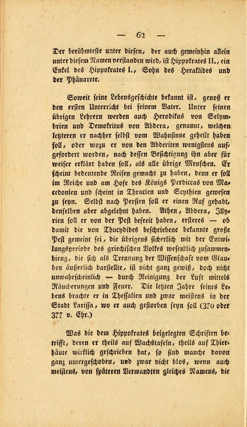 2)cr 6cifü^mte(ie unter bicfcn, ber audf) gcmetnf)tn ancm unter biefem S^ameu öer|laiiben wirb/ tfl ^ippofrateg If., ein @nfel bcö ^tppofroteö I., ©o|)n beö ^eraflibcö unb ttt ^|)änaretc. ©owcit feine ?eben6gefd()icbte bcfannt iil, genog er ben crfien Unterricht bti feinem Sßoter. Unter feinen übrigen ?e|irern »erben oud^ J^erobifuö »on 6elt)ai» brien unb Demofrituö öon Slbbera^ genannt, welctjcit le^tercn er nac^fjcr felbfi t)om ÜÖo^nfinne ge()eilt ^oben foH, ober woju er üon ben Slbberiten wenigflenö auf» geforbert worben, nad& beffen 53efic^tici,ung i^n ober für iDeifer erflärt ^oben fott, alö aHe übrige 5!)?enfc^ert. @r f4)eint bebcutenbe Dteifen gemad[)t gu ^aben, benn er fott im ^?eic^c unb am ^ofc beö Äönigö ^erbiccaö öon ^a* cebonien unb fc^eint in 2;(;racien unb ©ct)t^ien genjefeit ju feion. ©elbfl na4> ^erfien foU er einen 9?uf gehabt, ienfelben aber abgelehnt ^aben. Sitten, Slbbera, Sttp« yien foH er »on ber ^e(l befreit ^aben, er(IereS — 06 bamit btc üon 2:^uci)bibe6 6efd(>riebenc befannte große ^e(l gemeint fei, bie übrigen^ ficfcerlic^ mit ber Qntm* lungöpcrtobc beö griec|)ifc^en SSoIfeö «jefen'tlic^ jufammen» bicng, btc flc^ alö Sirennung ber 2Di(fenfd?aft üom ®Iau» ben äugerlidj barflcHte, ijl ni^t ganj genjiß, bod(? nid^t unma^rfdieinliii) — burd^ S^ieinigung ber ?uft mitUl^ Dliiud'erungen unb ^eucr. 25ie legten 3a^re fcincö ?e* Uni braute er in $t()ejfnh'en unb gmar meiflcnö in ber ©tabt ?arijfa / wo er ouc^ geftorben fc^n foU (3'o obef 377 ö. e(;rO 2Baö bie bem ^ippofrate^ beigelegten ©d^riften 6c« trifft, bcren er tt)eilg auf SSac^ßtafefn, tfieilö aufZUct* ^'äüU mxUid) gefd[?ricben ^at/ fo finb manche baöon gans untergefctjoben, unb jwar tiidjt bloö, tuenn aud(> meiflen^, von f^jötereti SSerwanbten glcic^ed ^fJamen^, bie